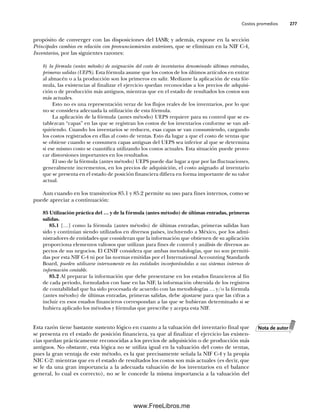 Costos promedios 277
propósito de converger con las disposiciones del IASB; y además, expone en la sección
Principales cambios en relación con pronunciamientos anteriores, que se eliminan en la NIF C-4,
Inventarios, por las siguientes razones:
b) la fórmula (antes método) de asignación del costo de inventarios denominado últimas entradas,
primeras salidas (UEPS). Esta fórmula asume que los costos de los últimos artículos en entrar
al almacén o a la producción son los primeros en salir. Mediante la aplicación de esta fór-
mula, las existencias al finalizar el ejercicio quedan reconocidas a los precios de adquisi-
ción o de producción más antiguos, mientras que en el estado de resultados los costos son
más actuales.
Esto no es una representación veraz de los flujos reales de los inventarios, por lo que
no se considera adecuada la utilización de esta fórmula.
La aplicación de la fórmula (antes método) UEPS requiere para su control que se es-
tablezcan “capas” en las que se registran los costos de los inventarios conforme se van ad-
quiriendo. Cuando los inventarios se reducen, esas capas se van consumiendo, cargando
los costos registrados en ellas al costo de ventas. Esto da lugar a que el costo de ventas que
se obtiene cuando se consumen capas antiguas del UEPS sea inferior al que se determina
si ese mismo costo se cuantifica utilizando los costos actuales. Esta situación puede provo-
car distorsiones importantes en los resultados.
El uso de la fórmula (antes método) UEPS puede dar lugar a que por las fluctuaciones,
generalmente incrementos, en los precios de adquisición, el costo asignado al inventario
que se presenta en el estado de posición financiera difiera en forma importante de su valor
actual.
Aun cuando en los transitorios 85.1 y 85.2 permite su uso para fines internos, como se
puede apreciar a continuación:
85 Utilización práctica del … y de la fórmula (antes método) de últimas entradas, primeras
salidas.
85.1 […] como la fórmula (antes método) de últimas entradas, primeras salidas han
sido y continúan siendo utilizados en diversos países, incluyendo a México, por los admi-
nistradores de entidades que consideran que la información que obtienen de su aplicación
proporciona elementos valiosos que utilizan para fines de control y análisis de diversos as-
pectos de sus negocios. El CINIF considera que ambas metodologías, que no son permiti-
das por esta NIF C-4 ni por las normas emitidas por el International Accounting Standards
Board, pueden utilizarse internamente en las entidades incorporándolas a sus sistemas internos de
información contable.
85.2 Al preparar la información que debe presentarse en los estados financieros al fin
de cada periodo, formulados con base en las NIF, la información obtenida de los registros
de contabilidad que ha sido procesada de acuerdo con las metodologías … y/o la fórmula
(antes método) de últimas entradas, primeras salidas, debe ajustarse para que las cifras a
incluir en esos estados financieros correspondan a las que se hubieran determinado si se
hubiera aplicado los métodos y fórmulas que prescribe y acepta esta NIF.
Esta razón tiene bastante sustento lógico en cuanto a la valuación del inventario final que
se presenta en el estado de posición financiera, ya que al finalizar el ejercicio las existen-
cias quedan prácticamente reconocidas a los precios de adquisición o de producción más
antiguos. No obstante, esta lógica no se utiliza igual en la valuación del costo de ventas,
pues la gran ventaja de este método, es la que precisamente señala la NIF C-4 y la propia
NIC C-2: mientras que en el estado de resultados los costos son más actuales (es decir, que
se le da una gran importancia a la adecuada valuación de los inventarios en el balance
general, lo cual es correcto), no se le concede la misma importancia a la valuación del
Nota de autor
07Romero(223-310).indd 277
07Romero(223-310).indd 277 14/7/11 19:10:37
14/7/11 19:10:37
www.FreeLibros.me
 