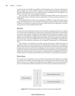 Capítulo 7 Inventarios
278
costo de ventas en el estado de resultados, donde juzgamos que es necesario enfrentar in-
gresos actuales con costos también actuales, y esto se logra precisamente aplicando el
método UEPS, además de la correcta aplicación de los postulados de la devengación con-
table y la asociación de costos y gastos con ingresos.
Por esta razón, aun cuando la NIF C-4 elimina el método UEPS, creemos que el cono-
cimiento del mismo es útil para el futuro profesional, razón por la que procedemos a su
explicación.
El derogado Boletín C-4 decía que al igual que en PEPS, el manejo físico de los artícu-
los no necesariamente tiene que coincidir con la forma en que se valúan y también deben
establecerse las diferentes capas del inventario según las fechas de adquisición o produc-
ción, para una correcta asignación del costo.
Ventajas
Al valuar las existencias finales a los precios de las últimas compras del ejercicio, se obtiene
un costo de ventas actualizado, lo cual permite un adecuado enfrentamiento de los ingre-
sos con sus costos, dando cumplimiento al postulado de la devengación contable y la aso-
ciación de costos y gastos con ingresos, pues enfrenta costos actuales con ingresos actuales,
dando como resultado una utilidad real y justa (figura 7-33). Esto origina una carga impo-
sitiva menor por concepto de ISR y PTU, así como el pago de dividendos e impuestos res-
pectivos, lo cual redunda en beneficio de la empresa al protegerla de la descapitaliza-
ción.
Este método se recomienda en una época de alza de precios o inflacionaria, pero es
importante tomar en cuenta lo siguiente: la entidad deberá cuidarse de no considerar, al
valuar el costo de ventas, las primeras capas de su inventario (inventario inicial y primeras
compras del ejercicio), pues los costos antiguos de estos conceptos ocasionarían una des-
viación del costo de ventas hacia las corrientes de precios bajos, lo que traería aparejado un
inadecuado enfrentamiento con los ingresos y una distorsión de la utilidad bruta. Además,
se debe mantener una adecuada rotación de los inventarios con reposiciones oportunas.
Desventajas
Se cree que no es congruente con la corriente de mercancías; sin embargo, este método
no se basa en la corriente de los artículos, sino en la de los precios; es decir, se toma como
base sus costos y no su aspecto físico (Boletín C-4, derogado), pues los métodos de valua-
ción no necesariamente deben coincidir con la forma en que manejan las mercancías.
Figura 7-33 Enfrentamiento de ingresos con costo de ventas actual, según UEPS.
Menor utilidad real y justa
Precios de costo actuales
A
c
t
u
a
l
e
s
Precios de venta
07Romero(223-310).indd 278
07Romero(223-310).indd 278 14/7/11 19:10:37
14/7/11 19:10:37
www.FreeLibros.me
 