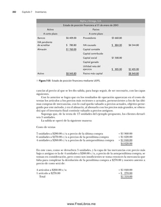 Capítulo 7 Inventarios
282
cancías al precio al que se les dio salida, para luego seguir, de ser necesario, con las capas
siguientes.
Con lo anterior se logra que en los resultados de operación aparezcan en el costo de
ventas los artículos a los precios más recientes o actuales, pertenecientes a los de las últi-
mas compras de mercancías, con lo cual queda valuado a precios actuales, objetivo perse-
guido por este método, y en el almacén, al abonarlo con los precios más grandes, se obten-
drá que el inventario final continúe valuado a precios antiguos.
Suponga que, de la venta de 17 unidades del ejemplo propuesto, los clientes devuel-
ven 5 unidades.
La salida se operó de la siguiente manera:
Costo de ventas
7 unidades a $280.00 c/u a precio de la última compra = $1 960.00
6 unidades a $270.00 c/u a precios de la penúltima compra = $1 620.00
4 unidades a $260.00 c/u a precios de la antepenúltima compra = $1 040.00
$4 620.00
En este caso, como se devuelven 5 unidades, y la capa de las mercancías con precio más
bajo o antiguo es la de 4 unidades a $260.00 c/u, a precio de la antepenúltima compra, se
toman en consideración, pero como son insuficientes se toma entonces la mercancía que
falta para completar la devolución de la penúltima compra a $270.00 y nuestro asiento a
precio de costo será de:
4 artículos a $260.00 c/u = $1 040.00
1 artículo a $270.00 = $ 270.00
Total $1 310.00
Figura 7-35 Estado de posición financiera mediante UEPS.
Alpha y Omega, S.A.
Estado de posición financiera al 31 de enero de 20X3
Activo Pasivo
A corto plazo A corto plazo
Bancos $6 409.00 Proveedores $5 660.80
IVA pendiente
de acreditar $ 780.80 IVA causado $ 884.00 $6 544.80
Almacén $1 760.00 Capital contable
Capital contribuido
Capital social $1 500.00
Capital ganado
Utilidad neta del
ejercicio $ 905.00 $2 405.00
Activo $8 949.80 Pasivo más capital $8 949.80
07Romero(223-310).indd 282
07Romero(223-310).indd 282 14/7/11 19:10:38
14/7/11 19:10:38
www.FreeLibros.me
 
