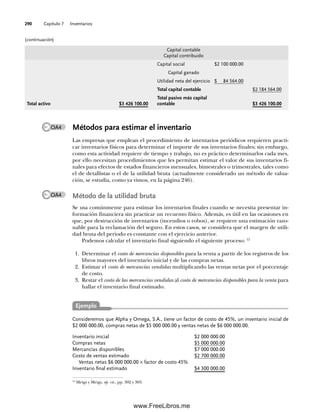 Capítulo 7 Inventarios
290
Métodos para estimar el inventario
Las empresas que emplean el procedimiento de inventarios periódicos requieren practi-
car inventarios físicos para determinar el importe de sus inventarios finales; sin embargo,
como esta actividad requiere de tiempo y trabajo, no es práctico determinarlos cada mes,
por ello necesitan procedimientos que les permitan estimar el valor de sus inventarios fi-
nales para efectos de estados financieros mensuales, bimestrales o trimestrales, tales como
el de detallistas o el de la utilidad bruta (actualmente considerado un método de valua-
ción, se estudia, como ya vimos, en la página 246).
Método de la utilidad bruta
Se usa comúnmente para estimar los inventarios finales cuando se necesita presentar in-
formación financiera sin practicar un recuento físico. Además, es útil en las ocasiones en
que, por destrucción de inventarios (incendios o robos), se requiere una estimación razo-
nable para la reclamación del seguro. En estos casos, se considera que el margen de utili-
dad bruta del periodo es constante con el ejercicio anterior.
Podemos calcular el inventario final siguiendo el siguiente proceso: 12
1. Determinar el costo de mercancías disponibles para la venta a partir de los registros de los
libros mayores del inventario inicial y de las compras netas.
2. Estimar el costo de mercancías vendidas multiplicando las ventas netas por el porcentaje
de costo.
3. Restar el costo de las mercancías vendidas al costo de mercancías disponibles para la venta para
hallar el inventario final estimado.
Capital contable
Capital contribuido
Capital social $2 100 000.00
Capital ganado
Utilidad neta del ejercicio $ 84 564.00
Total capital contable $2 184 564.00
Total activo $3 426 100.00
Total pasivo más capital
contable $3 426 100.00
(continuación)
12
Meigs y Meigs, op. cit., pp. 302 y 303.
OA4
OA4
Consideremos que Alpha y Omega, S.A., tiene un factor de costo de 45%, un inventario inicial de
$2 000 000.00, compras netas de $5 000 000.00 y ventas netas de $6 000 000.00.
Inventario inicial $2 000 000.00
Compras netas $5 000 000.00
Mercancías disponibles $7 000 000.00
Costo de ventas estimado $2 700 000.00
Ventas netas $6 000 000.00 × factor de costo 45%
Inventario final estimado $4 300 000.00
Ejemplo
07Romero(223-310).indd 290
07Romero(223-310).indd 290 14/7/11 19:10:39
14/7/11 19:10:39
www.FreeLibros.me
 
