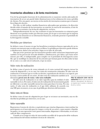 Inventarios obsoletos o de lento movimiento 291
Inventarios obsoletos o de lento movimiento
Una de las principales funciones de la administración es mantener niveles adecuados de
inventarios; de no ser así, puede haber disminuciones en los volúmenes de venta y pérdida
de clientes. Por otra parte, un exceso en los niveles de inventarios ocasiona que se inmovi-
licen flujos de efectivo.
Por ello, es útil realizar estudios financieros adecuados que permitan a la dirección
decidir sobre el tamaño de los inventarios, su rotación, la reserva de inventarios, el lote de
compra más económico, las fechas de adquisición, etcétera.
Independientemente de eso, hay ocasiones en que los inventarios en existencia posi-
blemente no se puedan vender por diversas causas, por lo que es necesario que la empresa
reconozca esta situación en su información financiera, teniendo presente el postulado de
la devengación contable.
Pérdidas por deterioro
Se definen como el monto en que los beneficios económicos futuros esperados de un in-
ventario son menores que su valor neto en libros. La pérdida por deterioro puede deberse
a obsolescencia, daños a los artículos y bajas en su valor de mercado.
Hay que tener presente que los inventarios pueden sufrir variaciones importantes por
cambios en los precios de mercado debidos a obsolescencia, por daño y por lento movi-
miento; por ello, es indispensable, para cumplir con el postulado de devengación conta-
ble, que se modifique la valuación de los artículos que forman parte de ellos sobre la base
de su costo o a su valor neto de realización, el que sea menor.
Valor neto de realización
Se define como el precio de venta estimado en el curso normal del negocio menos los
costos de disposición y, en su caso, los costos de terminación estimados. El valor neto de
realización es el monto que se recibe en efectivo, equivalentes de efectivo o en especie, por
la venta o intercambio de un activo. Al valor neto de realización también se le
denomina precio neto de venta y valor neto realizable.
El valor neto de realización es un valor específico para la entidad; el valor
razonable no lo es. Por tanto, el valor neto de realización de los inventarios puede
ser diferente a su valor razonable menos los costos para hacer la venta. Por esta
razón, el valor neto de realización es el que debe utilizarse de acuerdo con
esta NIF para reconocer, en su caso, la pérdida por deterioro del inventario.
Valor neto en libros
Se define como el costo de adquisición por el que se reconoce un inventario, una vez de-
ducidas las pérdidas por deterioro, en su caso.
Valor razonable
Representa el monto de efectivo o equivalentes que estarían dispuestos a intercambiar los
participantes en el mercado para la compra o venta de un activo, o para asumir o liquidar
un pasivo, en una operación entre partes interesadas, dispuestas e informadas, en un mer-
cado de libre competencia.
Cuando no se tenga un valor de intercambio accesible de la operación debe realizarse
una estimación del mismo mediante técnicas de valuación.
Valor de realización (valor neto de
realización) Monto que se recibe en
efectivo, equivalentes de efectivo o
en especie por la venta o intercam-
bio de un activo.
OA5
07Romero(223-310).indd 291
07Romero(223-310).indd 291 14/7/11 19:10:39
14/7/11 19:10:39
www.FreeLibros.me
 