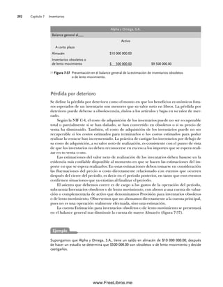 Capítulo 7 Inventarios
292
Pérdida por deterioro
Se define la pérdida por deterioro como el monto en que los beneficios económicos futu-
ros esperados de un inventario son menores que su valor neto en libros. La pérdida por
deterioro puede deberse a obsolescencia, daños a los artículos y bajas en su valor de mer-
cado.
Según la NIF C-4, el costo de adquisición de los inventarios puede no ser recuperable
total o parcialmente si se han dañado, se han convertido en obsoletos o si su precio de
venta ha disminuido. También, el costo de adquisición de los inventarios puede no ser
recuperable si los costos estimados para terminarlos o los costos estimados para poder
realizar la venta se han incrementado. La práctica de castigar los inventarios por debajo de
su costo de adquisición, a su valor neto de realización, es consistente con el punto de vista
de que los inventarios no deben reconocerse en exceso a los importes que se espera reali-
zar en su venta o uso.
Las estimaciones del valor neto de realización de los inventarios deben basarse en la
evidencia más confiable disponible al momento en que se hacen las estimaciones del im-
porte en que se espera realizarlos. En estas estimaciones deben tomarse en consideración
las fluctuaciones del precio o costo directamente relacionado con eventos que ocurren
después del cierre del periodo, es decir en el periodo posterior, en tanto que esos eventos
confirmen situaciones que ya existían al finalizar el periodo.
El asiento que debemos correr es de cargo a los gastos de la operación del periodo,
subcuenta Inventarios obsoletos o de lento movimiento, con abono a una cuenta de valua-
ción o complementaria de activo que denominamos Provisión para inventarios obsoletos
o de lento movimiento. Observemos que no abonamos directamente a la cuenta principal,
pues no es una operación realmente efectuada, sino una estimación.
La cuenta Estimación para inventarios obsoletos o de lento movimiento se presentará
en el balance general tras disminuir la cuenta de mayor Almacén (figura 7-37).
Figura 7-37 Presentación en el balance general de la estimación de inventarios obsoletos
o de lento movimiento.
Alpha y Omega, S.A.
Balance general al___
Activo
A corto plazo
Almacén $10 000 000.00
Inventarios obsoletos o
de lento movimiento $ 500 000.00 $9 500 000.00
Ejemplo
Supongamos que Alpha y Omega, S.A., tiene un saldo en almacén de $10 000 000.00; después
de hacer un estudio se determina que $500 000.00 son obsoletos o de lento movimiento y decide
castigarlos.
07Romero(223-310).indd 292
07Romero(223-310).indd 292 14/7/11 19:10:39
14/7/11 19:10:39
www.FreeLibros.me
 
