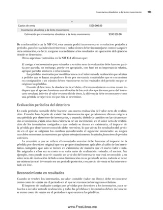 Inventarios obsoletos o de lento movimiento 293
×
Gastos de venta $500 000.00
Inventarios obsoletos o de lento movimiento
Estimación para inventarios obsoletos o de lento movimiento $500 000.00
De conformidad con la NIF C-4, esta cuenta podrá incrementarse o reducirse periodo a
periodo, para lo cual tales incrementos o reducciones deberán manejarse como cualquier
otra estimación, es decir, cargarse o acreditarse a los resultados de operación del ejercicio
donde se determine.
Otros aspectos contenidos en la NIF C-4 afirman que:
El castigo a los inventarios para valuarlos a su valor neto de realización debe hacerse parti-
da por partida; sin embargo, puede ser apropiado, con base en su importancia relativa,
agrupar partidas similares o relacionadas.
Las pérdidas motivadas por modificaciones en el valor neto de realización que afectan
a pedidos que se hayan aceptado en firme por mercancía o materiales que se encuentren
en consignación o en tránsito deben reconocerse en los resultados del periodo en que se
originan las pérdidas.
Cuando el deterioro, la obsolescencia, el daño, el lento movimiento u otras causas in-
diquen que el aprovechamiento o realización de los artículos que forman parte del inven-
tario resultará inferior al valor reconocido de éstos, la diferencia debe reconocerse como
una pérdida del ejercicio en que ésta se determine.
Evaluación periódica del deterioro
En cada periodo contable debe hacerse una nueva evaluación del valor neto de realiza-
ción. Cuando han dejado de existir las circunstancias que previamente dieron origen a
una pérdida por deterioro de inventarios, o cuando, debido a cambios en las circunstan-
cias económicas, exista una clara evidencia de un incremento en el valor neto de realiza-
ción de los inventarios castigados y que todavía se tienen en existencia, el importe de
la pérdida por deterioro reconocido debe revertirse, lo que afecta los resultados del perio-
do en el que se originan los cambios considerando el siguiente enunciado: en ningún
caso deben reconocerse las reversiones que afecten retrospectivamente los estados financieros de periodos
anteriores.
La reversión a que se refiere el enunciado anterior debe limitarse al importe de la
pérdida por deterioro original que sea proporcionalmente aplicable al saldo de los inven-
tarios castigados que aún se tienen en existencia; de manera que el nuevo valor conta-
ble asignado a ellos sea su costo o su valor neto de realización revisado, el menor. Por
ejemplo, esto puede ocurrir cuando un artículo del inventario que está reconocido a su
valor neto de realización debido a una disminución en su precio de venta, todavía se tiene
en existencia en el inventario en un periodo posterior, y su precio de venta se ha incremen-
tado en éste.
Reconocimiento en resultados
Cuando se venden los inventarios, su valor contable (valor en libros) debe reconocerse
como costo de ventas en el periodo en el que se reconocen los ingresos relativos.
El importe de cualquier castigo por pérdidas por deterioro a los inventarios, para va-
luarlos a su valor neto de realización, y todas las pérdidas en inventarios deben reconocer-
se como costo de ventas en el periodo en que ocurren las pérdidas.
07Romero(223-310).indd 293
07Romero(223-310).indd 293 14/7/11 19:10:39
14/7/11 19:10:39
www.FreeLibros.me
 
