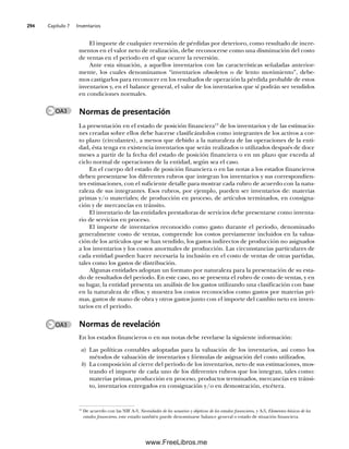Capítulo 7 Inventarios
294
El importe de cualquier reversión de pérdidas por deterioro, como resultado de incre-
mentos en el valor neto de realización, debe reconocerse como una disminución del costo
de ventas en el periodo en el que ocurre la reversión.
Ante esta situación, a aquellos inventarios con las características señaladas anterior-
mente, los cuales denominamos “inventarios obsoletos o de lento movimiento”, debe-
mos castigarlos para reconocer en los resultados de operación la pérdida probable de estos
inventarios y, en el balance general, el valor de los inventarios que sí podrán ser vendidos
en condiciones normales.
Normas de presentación
La presentación en el estado de posición financiera13
de los inventarios y de las estimacio-
nes creadas sobre ellos debe hacerse clasificándolos como integrantes de los activos a cor-
to plazo (circulantes), a menos que debido a la naturaleza de las operaciones de la enti-
dad, ésta tenga en existencia inventarios que serán realizados o utilizados después de doce
meses a partir de la fecha del estado de posición financiera o en un plazo que exceda al
ciclo normal de operaciones de la entidad, según sea el caso.
En el cuerpo del estado de posición financiera o en las notas a los estados financieros
deben presentarse los diferentes rubros que integran los inventarios y sus correspondien-
tes estimaciones, con el suficiente detalle para mostrar cada rubro de acuerdo con la natu-
raleza de sus integrantes. Esos rubros, por ejemplo, pueden ser inventarios de: materias
primas y/o materiales; de producción en proceso, de artículos terminados, en consigna-
ción y de mercancías en tránsito.
El inventario de las entidades prestadoras de servicios debe presentarse como inventa-
rio de servicios en proceso.
El importe de inventarios reconocido como gasto durante el periodo, denominado
generalmente costo de ventas, comprende los costos previamente incluidos en la valua-
ción de los artículos que se han vendido, los gastos indirectos de producción no asignados
a los inventarios y los costos anormales de producción. Las circunstancias particulares de
cada entidad pueden hacer necesaria la inclusión en el costo de ventas de otras partidas,
tales como los gastos de distribución.
Algunas entidades adoptan un formato por naturaleza para la presentación de su esta-
do de resultados del periodo. En este caso, no se presenta el rubro de costo de ventas, y en
su lugar, la entidad presenta un análisis de los gastos utilizando una clasificación con base
en la naturaleza de ellos; y muestra los costos reconocidos como gastos por materias pri-
mas, gastos de mano de obra y otros gastos junto con el importe del cambio neto en inven-
tarios en el periodo.
Normas de revelación
En los estados financieros o en sus notas debe revelarse la siguiente información:
a) Las políticas contables adoptadas para la valuación de los inventarios, así como los
métodos de valuación de inventarios y fórmulas de asignación del costo utilizados.
b) La composición al cierre del periodo de los inventarios, neto de sus estimaciones, mos-
trando el importe de cada uno de los diferentes rubros que los integran, tales como:
materias primas, producción en proceso, productos terminados, mercancías en tránsi-
to, inventarios entregados en consignación y/o en demostración, etcétera.
13
De acuerdo con las NIF A-3, Necesidades de los usuarios y objetivos de los estados financieros, y A-5, Elementos básicos de los
estados financieros, este estado también puede denominarse balance general o estado de situación financiera.
OA3
OA3
07Romero(223-310).indd 294
07Romero(223-310).indd 294 14/7/11 19:10:39
14/7/11 19:10:39
www.FreeLibros.me
 