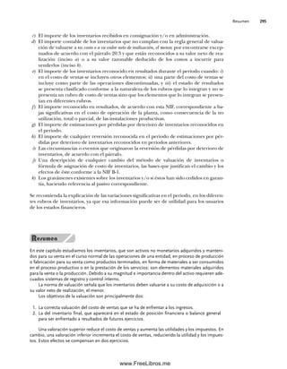 Resumen 295
c) El importe de los inventarios recibidos en consignación y/o en administración.
d) El importe contable de los inventarios que no cumplan con la regla general de valua-
ción de valuarse a su costo o a su valor neto de realización, el menor, por encontrarse excep-
tuados de acuerdo con el párrafo 20.3 y que están reconocidos a su valor neto de rea-
lización (inciso a) o a su valor razonable deducido de los costos a incurrir para
venderlos (inciso b).
e) El importe de los inventarios reconocido en resultados durante el periodo cuando: i)
en el costo de ventas se incluyen otros elementos; ii) una parte del costo de ventas se
incluye como parte de las operaciones discontinuadas, y iii) el estado de resultados
se presenta clasificado conforme a la naturaleza de los rubros que lo integran y no se
presenta un rubro de costo de ventas sino que los elementos que lo integran se presen-
tan en diferentes rubros.
f) El importe reconocido en resultados, de acuerdo con esta NIF, correspondiente a ba-
jas significativas en el costo de operación de la planta, como consecuencia de la no
utilización, total o parcial, de las instalaciones productivas.
g) El importe de estimaciones por pérdidas por deterioro de inventarios reconocidos en
el periodo.
h) El importe de cualquier reversión reconocida en el periodo de estimaciones por pér-
didas por deterioro de inventarios reconocidos en periodos anteriores.
i) Las circunstancias o eventos que originaron la reversión de pérdidas por deterioro de
inventarios, de acuerdo con el párrafo.
j) Una descripción de cualquier cambio del método de valuación de inventarios o
fórmula de asignación de costo de inventarios, las bases que justifican el cambio y los
efectos de éste conforme a la NIF B-1.
k) Los gravámenes existentes sobre los inventarios y/o si éstos han sido cedidos en garan-
tía, haciendo referencia al pasivo correspondiente.
Se recomienda la explicación de las variaciones significativas en el periodo, en los diferen-
tes rubros de inventarios, ya que esa información puede ser de utilidad para los usuarios
de los estados financieros.
En este capítulo estudiamos los inventarios, que son activos no monetarios adquiridos y manteni-
dos para su venta en el curso normal de las operaciones de una entidad, en proceso de producción
o fabricación para su venta como productos terminados, en forma de materiales a ser consumidos
en el proceso productivo o en la prestación de los servicios: son elementos materiales adquiridos
para la venta o la producción. Debido a su magnitud e importancia dentro del activo requieren ade-
cuados sistemas de registro y control interno.
La norma de valuación señala que los inventarios deben valuarse a su costo de adquisición o a
su valor neto de realización, el menor.
Los objetivos de la valuación son principalmente dos:
La correcta valuación del costo de ventas que se ha de enfrentar a los ingresos.
1.
La del inventario final, que aparecerá en el estado de posición financiera o balance general
2.
para ser enfrentado a resultados de futuros ejercicios.
Una valoración superior reduce el costo de ventas y aumenta las utilidades y los impuestos. En
cambio, una valoración inferior incrementa el costo de ventas, reduciendo la utilidad y los impues-
tos. Estos efectos se compensan en dos ejercicios.
07Romero(223-310).indd 295
07Romero(223-310).indd 295 14/7/11 19:10:39
14/7/11 19:10:39
www.FreeLibros.me
 