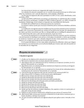 Capítulo 7 Inventarios
296
Preguntas de autoevaluación
1. Resuelva lo siguiente:
¿Cuáles son los objetivos de la valuación de inventarios?
1.
Mencione la importancia de una exacta valuación del inventario.
2.
¿Qué efectos tiene una sobrevaluación de los inventarios en el ejercicio corriente y en el si-
3.
guiente? Demuéstrelo con un ejemplo.
¿Qué efectos tiene una subvaluación de los inventarios en el ejercicio corriente y en el siguien-
4.
te? Demuéstrelo con un ejemplo.
¿Por qué se dice que en dos ejercicios se compensan los errores de las sobrevaluaciones y
5.
subvaluaciones de inventarios? Demuéstrelo con un ejemplo.
Liste las fórmulas de asignación del costo de inventarios que reconoce la NIF C-4.
6.
¿Qué indica la NIF C-4 respecto a la fórmula de costos identificados?
7.
Mencione las ventajas de la fórmula costo identificado.
8.
Señale las desventajas de la fórmula costo identificado.
9.
Mencione las ventajas de la fórmula costos promedios ponderados.
10.
Mencione las desventajas de la fórmula costos promedios ponderados.
11.
Señale las ventajas de la fórmula PEPS.
12.
Señale las desventajas de la fórmula PEPS.
13.
Mencione las ventajas de la fórmula UEPS.
14.
Mencione las desventajas de la fórmula UEPS.
15.
Señale qué tipo de empresas emplean detallistas y los aspectos a tomar en cuenta para un
16.
adecuado manejo de este método.
Explique en qué consiste el método de la utilidad bruta para estimar el inventario final.
17.
¿Qué asiento debe correrse para reconocer el demérito en el valor de los inventarios por ar-
18.
tículos obsoletos o de lento movimiento?
¿En qué consiste la modificación a la regla de valuación para aplicar costo o mercado, el me-
19.
nor?
Las mercancías en tránsito son integrantes del renglón de inventarios.
Los métodos de valuación aceptados son un conjunto de procedimientos que se utilizan para
valuar los inventarios y son: costo de adquisición, costo estándar y detallistas.
Las fórmulas de asignación del costo aprobadas en la NIF C-4 son: costos identificados, costo
promedio y PEPS.
Las fórmulas PEPS y UEPS tienen una ventaja y una desventaja: en cada fórmula sólo un estado
brinda información actualizada y confiable (en PEPS, el balance general; y en UEPS, el estado de
resultados). Desde luego, el otro estado no responde a las necesidades de información.
El método de la utilidad bruta se utiliza para estimar los inventarios.
Es necesario realizar ajustes para reconocer el demérito de los inventarios obsoletos o de lento
movimiento.
La modificación a la regla de valuación establece que hay que tener presente que los inventarios
pueden sufrir variaciones importantes por cambios en los precios de mercado, por obsolescencia,
por daño y por lento movimiento; por ello, es indispensable que se modifique la valuación de su
costo sobre la base del costo o valor neto de realización, el que sea menor.
Las normas de presentación en el estado de posición financiera requieren que los inventarios
y las estimaciones se clasifiquen como activos a corto plazo (circulantes), a menos que se tengan
en existencia inventarios que serán utilizados después de doce meses posteriores a la fecha del
balance o en un plazo que exceda al ciclo normal de operaciones.
En el cuerpo del balance o en las notas deben presentarse los diferentes rubros que integran
los inventarios y sus estimaciones con el suficiente detalle para mostrar cada rubro de acuerdo con
la naturaleza de sus integrantes.
OA2
OA4
OA5
07Romero(223-310).indd 296
07Romero(223-310).indd 296 14/7/11 19:10:39
14/7/11 19:10:39
www.FreeLibros.me
 