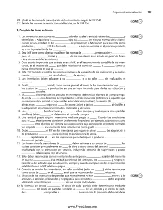 Preguntas de autoevaluación 297
¿Cuál es la norma de presentación de los inventarios según la NIF C-4?
20.
Señale las normas de revelación establecidas por la NIF C-4.
21.
2. Complete las líneas en blanco.
Losinventariossonactivosno__________sobreloscualeslaentidadyatienelos___________y
1.
beneficios: I. Adquiridos y ____________ para su ________ en el curso normal de las opera-
ciones de una entidad; II. En ____________de producción o fabricación para su venta como
productos __________; III. En forma de _________ a ser consumidos en el proceso producti-
vo o en la prestación de los _________.
Esta NIF tiene como objetivo establecer las normas de _________, presentación y __________
2.
para el _____________ inicial y _________ de los inventarios en el estado de posición finan-
ciera de una entidad económica.
Otro asunto importante que se trata en esta NIF, en el reconocimiento contable de los inven-
3.
tarios, es el importe de _____ que debe reconocerse como un ______ y ________ como tal
hasta el momento en que se ______.
Esta NIF también establece las normas relativas a la valuación de los inventarios y su subse-
4.
cuente ______________ en resultados (_____ de ventas).
Los inventarios deben valuarse a su ___________ o a su valor ____ de realización, el
5.
_______.
En el ______________ inicial, como norma general, el costo de los inventarios incluye _____
6.
los costos de ______ y producción en que se haya incurrido para darles su ubicación y
__________ actuales.
El ________ de compra de los artículos en inventarios debe incluir el precio de compra eroga-
7.
do en la ______, los derechos de importación y otros impuestos (diferentes a aquellos que
posteriormente la entidad recupera de las autoridades impositivas), los costos de __________,
almacenaje, _______, seguros y _____ los otros costos y gastos _____________ atribuibles a
la adquisición de artículos terminados, materiales y servicios.
Los ____________, bonificaciones y _________ sobre compras y cualesquiera otras partidas
8.
similares deben ________ al determinar el costo de compra.
Una entidad puede adquirir inventarios mediante pagos a _____. Cuando las condiciones
9.
para el ____ efectivamente contienen un elemento financiero; por ejemplo, cuando exista una
_________ entre el precio de compra para operaciones bajo condiciones de crédito normales
y el importe ______, ese elemento debe reconocerse como gasto __________.
Debe _____________ el RIF en los inventarios que requieren de un _______ de adquisición o
10.
de producción __________ para ponerlos en condiciones de venta.
______ capitalizarse el ___ en los inventarios que se fabriquen o producen _______________
11.
durante un periodo _____.
Los inventarios de prestadores de _________ deben valuarse a sus costos de __________, los
12.
cuales consisten principalmente en ____ de obra y otros costos del personal ____________
involucrado con la prestación del servicio, incluyendo personal de supervisión y gastos
__________ relacionados con el servicio.
Sólo deben reconocerse como inventarios los anticipos a ___________ a partir del momento
13.
en que se ____________, a la entidad que efectuó los anticipos, los __________ y riesgos in-
herentes a los artículos que se adquieren, siempre y cuando cumplan con los requerimientos
establecidos en la NIF relativa a pagos ___________.
Cuando se venden los inventarios, su valor contable (valor en ______) debe reconocerse
14.
como costo de ______ en el _______ en el que se reconocen los ________ relativos.
El costo de los inventarios de partidas que normalmente no son _____________ entre sí y de
15.
artículos o servicios producidos y segregados para proyectos ___________ debe asignarse
utilizando la identificación __________ de sus costos individuales.
En la fórmula de costos _________, el costo de cada partida debe determinarse mediante
el ________ del costo de partidas similares al ______ de un periodo y el costo de parti-
das _____________ compradas o ______________ durante éste. El promedio debe calcularse
OA3
OA1
OA3
OA4
07Romero(223-310).indd 297
07Romero(223-310).indd 297 14/7/11 19:10:39
14/7/11 19:10:39
www.FreeLibros.me
 