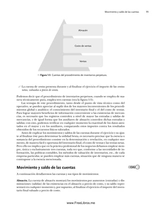 Movimiento y saldo de las cuentas 11
La cuenta de ventas presenta durante y al finalizar el ejercicio el importe de las ventas
netas, valuadas a precio de venta.
Podemos decir que el procedimiento de inventarios perpetuos, cuando se emplea de ma-
nera técnicamente pura, emplea tres cuentas (vea la figura 1-5).
Las ventajas de este procedimiento, tanto desde el punto de vista técnico como del
operativo, se pueden apreciar al suplir dos de los mayores inconvenientes de los procedi-
mientos global y analítico: el conocimiento del inventario final y el del costo de ventas.
Para lograr mayores beneficios de información concerniente a las existencias de mercan-
cías, es necesario que los registros controlen a nivel de mayor las entradas y salidas de
mercancías, y de igual forma que los auxiliares de almacén controlen dichas entradas y
salidas; con esto, podemos verificar en cualquier momento la exactitud de los datos asen-
tados en el mayor y en los auxiliares, comparando estos importes contra los resultados
obtenidos de los recuentos físicos valorados.
Antes de explicar los movimientos y saldos de las cuentas durante el ejercicio y su ajus-
te al finalizar éste para determinar la utilidad bruta, es necesario precisar que la esencia o
sustancia del procedimiento consiste en la determinación y revelación, en cualquier mo-
mento, de manera fácil y oportuna del inventario final, el costo de ventas y las ventas netas.
Pero ello no implica que en la práctica profesional de los negocios debamos emplear siem-
pre, única y exclusivamente tres cuentas, toda vez que, conforme a las necesidades de in-
formación, las políticas contables, los métodos de valuación de inventarios, etc., de cada
empresa particular, se pueden emplear más cuentas, situación que de ninguna manera se
contrapone a la esencia mencionada.
Movimiento y saldo de las cuentas
A continuación detallaremos las cuentas y sus tipos de movimientos:
Almacén. La cuenta de almacén mostrará los movimientos por aumentos (entradas) y dis-
minuciones (salidas) de las existencias en el almacén a precio de costo, y su saldo repre-
sentará en cualquier momento y, por supuesto, al finalizar el ejercicio el importe del inven-
tario final valuado a precio de costo.
OA2
Figura 1-5 Cuentas del procedimiento de inventarios perpetuos.
Almacén
Costo de ventas
Ventas
01Romero(001-028).indd 11
01Romero(001-028).indd 11 14/7/11 13:56:18
14/7/11 13:56:18
www.FreeLibros.me
 