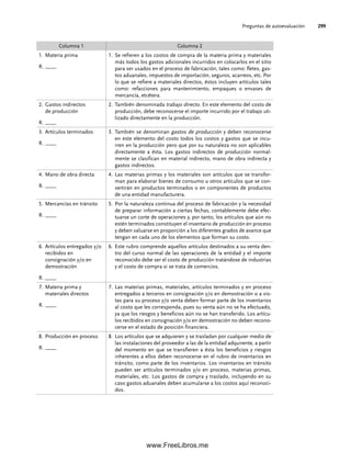Preguntas de autoevaluación 299
Columna 1 Columna 2
1. Materia prima
R. ____
1. Se refieren a los costos de compra de la materia prima y materiales
más todos los gastos adicionales incurridos en colocarlos en el sitio
para ser usados en el proceso de fabricación, tales como: fletes, gas-
tos aduanales, impuestos de importación, seguros, acarreos, etc. Por
lo que se refiere a materiales directos, éstos incluyen artículos tales
como: refacciones para mantenimiento, empaques o envases de
mercancía, etcétera.
2. Gastos indirectos
de producción
R. ____
2. También denominada trabajo directo. En este elemento del costo de
producción, debe reconocerse el importe incurrido por el trabajo uti-
lizado directamente en la producción.
3. Artículos terminados
R. ____
3. También se denominan gastos de producción y deben reconocerse
en este elemento del costo todos los costos y gastos que se incu-
rren en la producción pero que por su naturaleza no son aplicables
directamente a ésta. Los gastos indirectos de producción normal-
mente se clasifican en material indirecto, mano de obra indirecta y
gastos indirectos.
4. Mano de obra directa
R. ____
4. Las materias primas y los materiales son artículos que se transfor-
man para elaborar bienes de consumo u otros artículos que se con-
vertirán en productos terminados o en componentes de productos
de una entidad manufacturera.
5. Mercancías en tránsito
R. ____
5. Por la naturaleza continua del proceso de fabricación y la necesidad
de preparar información a ciertas fechas, contablemente debe efec-
tuarse un corte de operaciones y, por tanto, los artículos que aún no
estén terminados constituyen el inventario de producción en proceso
y deben valuarse en proporción a los diferentes grados de avance que
tengan en cada uno de los elementos que forman su costo.
6. Artículos entregados y/o
recibidos en
consignación y/o en
demostración
R. ____
6. Este rubro comprende aquellos artículos destinados a su venta den-
tro del curso normal de las operaciones de la entidad y el importe
reconocido debe ser el costo de producción tratándose de industrias
y el costo de compra si se trata de comercios.
7. Materia prima y
materiales directos
R. ____
7. Las materias primas, materiales, artículos terminados y en proceso
entregados a terceros en consignación y/o en demostración o a vis-
tas para su proceso y/o venta deben formar parte de los inventarios
al costo que les corresponda, pues su venta aún no se ha efectuado,
ya que los riesgos y beneficios aún no se han transferido. Los artícu-
los recibidos en consignación y/o en demostración no deben recono-
cerse en el estado de posición financiera.
8. Producción en proceso
R. ____
8. Los artículos que se adquieren y se trasladan por cualquier medio de
las instalaciones del proveedor a las de la entidad adquirente, a partir
del momento en que se transfieren a ésta los beneficios y riesgos
inherentes a ellos deben reconocerse en el rubro de inventarios en
tránsito, como parte de los inventarios. Los inventarios en tránsito
pueden ser artículos terminados y/o en proceso, materias primas,
materiales, etc. Los gastos de compra y traslado, incluyendo en su
caso gastos aduanales deben acumularse a los costos aquí reconoci-
dos.
07Romero(223-310).indd 299
07Romero(223-310).indd 299 14/7/11 19:10:39
14/7/11 19:10:39
www.FreeLibros.me
 