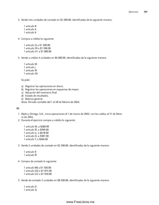 Ejercicios 301
Vende tres unidades de contado en $3 200.00, identificadas de la siguiente manera:
3.
1 artículo B
1 artículo K
1 artículo X
Compra a crédito lo siguiente:
4.
1 artículo 3J a $1 200.00
1 artículo S9 a $1 500.00
1 artículo H1 a $1 000.00
Vende a crédito 4 unidades en $6 000.00, identificadas de la siguiente manera:
5.
1 artículo M
1 artículo J
1 artículo W
1 artículo S9
Se pide:
a) Registrar las operaciones en diario.
b) Registrar las operaciones en esquemas de mayor.
c) Valuación del inventario final.
d) Estado de resultados.
e) Balance general.
Nota: Periodo contable del 1 al 28 de febrero de 20X2.
III.
Alpha y Omega, S.A., inicia operaciones el 1 de marzo de 20X2, con los saldos al 31 de febre-
1.
ro de 20X2.
Durante el ejercicio compra a crédito lo siguiente:
2.
1 artículo M, a $680.00
1 artículo Ñ, a $999.00
1 artículo G, a $678.00
1 artículo O, a $987.00
1 artículo Y, a $666.00
Vende 2 unidades de contado en $2 500.00, identificadas de la siguiente manera:
3.
1 artículo R
1 artículo Ñ
Compra de contado lo siguiente:
4.
1 artículo BB a $1 560.00
1 artículo DD a $1 875.00
1 artículo GG a $1 950.00
Vende de contado 5 unidades en $8 500.00, identificadas de la siguiente manera:
5.
1 artículo D
1 artículo 3J
07Romero(223-310).indd 301
07Romero(223-310).indd 301 14/7/11 19:10:40
14/7/11 19:10:40
www.FreeLibros.me
 