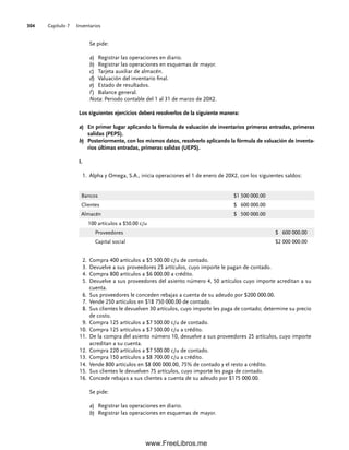 Capítulo 7 Inventarios
304
Se pide:
a) Registrar las operaciones en diario.
b) Registrar las operaciones en esquemas de mayor.
c) Tarjeta auxiliar de almacén.
d) Valuación del inventario final.
e) Estado de resultados.
f ) Balance general.
Nota: Periodo contable del 1 al 31 de marzo de 20X2.
Los siguientes ejercicios deberá resolverlos de la siguiente manera:
a) En primer lugar aplicando la fórmula de valuación de inventarios primeras entradas, primeras
salidas (PEPS).
b) Posteriormente, con los mismos datos, resolverlo aplicando la fórmula de valuación de inventa-
rios últimas entradas, primeras salidas (UEPS).
I.
Alpha y Omega, S.A., inicia operaciones el 1 de enero de 20X2, con los siguientes saldos:
1.
Compra 400 artículos a $5 500.00 c/u de contado.
2.
Devuelve a sus proveedores 25 artículos, cuyo importe le pagan de contado.
3.
Compra 800 artículos a $6 000.00 a crédito.
4.
Devuelve a sus proveedores del asiento número 4, 50 artículos cuyo importe acreditan a su
5.
cuenta.
Sus proveedores le conceden rebajas a cuenta de su adeudo por $200 000.00.
6.
Vende 250 artículos en $18 750 000.00 de contado.
7.
Sus clientes le devuelven 30 artículos, cuyo importe les paga de contado; determine su precio
8.
de costo.
Compra 125 artículos a $7 500.00 c/u de contado.
9.
Compra 125 artículos a $7 500.00 c/u a crédito.
10.
De la compra del asiento número 10, devuelve a sus proveedores 25 artículos, cuyo importe
11.
acreditan a su cuenta.
Compra 220 artículos a $7 500.00 c/u de contado.
12.
Compra 150 artículos a $8 700.00 c/u a crédito.
13.
Vende 800 artículos en $8 000 000.00, 75% de contado y el resto a crédito.
14.
Sus clientes le devuelven 75 artículos, cuyo importe les paga de contado.
15.
Concede rebajas a sus clientes a cuenta de su adeudo por $175 000.00.
16.
Se pide:
a) Registrar las operaciones en diario.
b) Registrar las operaciones en esquemas de mayor.
Bancos $1 500 000.00
Clientes $ 600 000.00
Almacén $ 500 000.00
100 artículos a $50.00 c/u
Proveedores $ 600 000.00
Capital social $2 000 000.00
07Romero(223-310).indd 304
07Romero(223-310).indd 304 14/7/11 19:10:40
14/7/11 19:10:40
www.FreeLibros.me
 