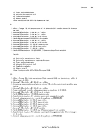 Ejercicios 305
c) Tarjeta auxiliar de almacén.
d) Valuación del inventario final.
e) Estado de resultados.
f ) Balance general.
Nota: Periodo contable del 1 al 31 de enero de 20X2.
II.
Alpha y Omega, S.A., inicia operaciones el 1 de febrero de 20X2, con los saldos al 31 de enero
1.
de 20X2.
Compra 280 artículos a $9 000.00 c/u a crédito.
2.
Compra 350 artículos a $9 200.00 c/u a crédito.
3.
Compra 210 artículos a $9 200.00 c/u de contado.
4.
Vende 800 artículos en $12 000.00 c/u de contado.
5.
Compra 125 artículos a $9 500.00 c/u a crédito.
6.
Compra 325 artículos a $9 500.00 c/u de contado.
7.
Compra 325 artículos a $10 500.00 c/u de contado.
8.
Compra 650 artículos a $10 500.00 c/u a crédito.
9.
Compra 400 artículos a $11 000.00 a crédito.
10.
Vende 2 000 artículos en $30 800 000.00, 75% de contado y el resto a crédito.
11.
Se pide:
a) Registrar las operaciones en diario.
b) Registrar las operaciones en esquemas de mayor.
c) Tarjeta auxiliar de almacén.
d) Valuación del inventario final.
e) Estado de resultados.
f ) Balance general.
Nota: Periodo contable del 1 al 28 de febrero de 20X2.
III.
Alpha y Omega, S.A., inicia operaciones el 1 de marzo de 20X2, con los siguientes saldos al
1.
28 de febrero de 20X2.
Compra 1 150 artículos a $11 000.00 c/u a crédito.
2.
Devuelve a sus proveedores del asiento anterior 150 artículos, cuyo importe acreditan a su
3.
cuenta.
Compra 1 000 artículos a $11 500.00 c/u a crédito.
4.
Sus proveedores le conceden rebajas a cuenta de su adeudo por $310 000.00.
5.
Compra 2 100 artículos a $11 500.00 c/u de contado.
6.
Vende 2 850 artículos en $15 000.00 c/u de contado.
7.
Sus clientes le devuelven 215 artículos, cuyo importe les paga de contado.
8.
Concede rebajas a sus clientes a cuenta de su adeudo por $560 000.00.
9.
Compra 825 artículos a $12 000.00 c/u a crédito.
10.
Compra 600 artículos a $12 500.00 c/u de contado.
11.
Compra 325 artículos a $13 000.00 c/u de contado.
12.
Compra 700 artículos a $13 300.00 c/u a crédito.
13.
Compra 1 350 artículos a $13 500.00 a crédito.
14.
Vende 2 750 artículos a $16 875.00 c/u, 80% de contado y el resto a crédito.
15.
Sus clientes le devuelven 750 artículos, cuyo importe les paga de contado; determine su pre-
16.
cio de costo.
Concede rebajas a sus clientes a cuenta de su adeudo por $175 000.00.
17.
07Romero(223-310).indd 305
07Romero(223-310).indd 305 14/7/11 19:10:40
14/7/11 19:10:40
www.FreeLibros.me
 