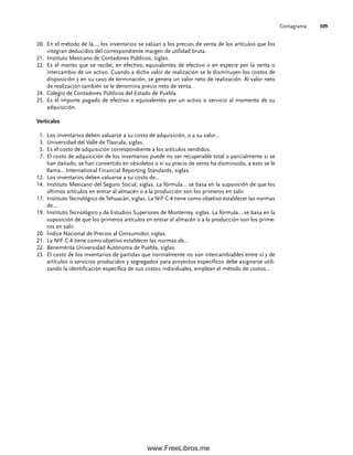 Contagrama 309
20. En el método de la…, los inventarios se valúan a los precios de venta de los artículos que los
integran deducidos del correspondiente margen de utilidad bruta.
21. Instituto Mexicano de Contadores Públicos, siglas.
22. Es el monto que se recibe, en efectivo, equivalentes de efectivo o en especie por la venta o
intercambio de un activo. Cuando a dicho valor de realización se le disminuyen los costos de
disposición y en su caso de terminación, se genera un valor neto de realización. Al valor neto
de realización también se le denomina precio neto de venta.
24. Colegio de Contadores Públicos del Estado de Puebla.
25. Es el importe pagado de efectivo o equivalentes por un activo o servicio al momento de su
adquisición.
Verticales
1. Los inventarios deben valuarse a su costo de adquisición, o a su valor…
3. Universidad del Valle de Tlaxcala, siglas.
5. Es el costo de adquisición correspondiente a los artículos vendidos.
7. El costo de adquisición de los inventarios puede no ser recuperable total o parcialmente si se
han dañado, se han convertido en obsoletos o si su precio de venta ha disminuido, a esto se le
llama… International Financial Reporting Standards, siglas.
12. Los inventarios deben valuarse a su costo de…
14. Instituto Mexicano del Seguro Social, siglas. La fórmula… se basa en la suposición de que los
últimos artículos en entrar al almacén o a la producción son los primeros en salir.
17. Instituto Tecnológico de Tehuacán, siglas. La NIF C-4 tiene como objetivo establecer las normas
de…
19. Instituto Tecnológico y de Estudios Superiores de Monterrey, siglas. La fórmula… se basa en la
suposición de que los primeros artículos en entrar al almacén o a la producción son los prime-
ros en salir.
20. Índice Nacional de Precios al Consumidor, siglas.
21. La NIF C-4 tiene como objetivo establecer las normas de…
22. Benemérita Universidad Autónoma de Puebla, siglas.
23. El costo de los inventarios de partidas que normalmente no son intercambiables entre sí y de
artículos o servicios producidos y segregados para proyectos específicos debe asignarse utili-
zando la identificación específica de sus costos individuales, emplean el método de costos…
07Romero(223-310).indd 309
07Romero(223-310).indd 309 14/7/11 19:10:40
14/7/11 19:10:40
www.FreeLibros.me
 