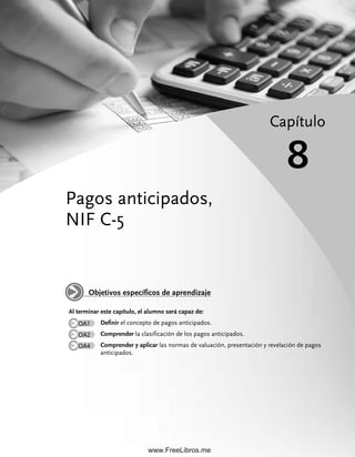 Pagos anticipados,
NIF C-5
Capítulo
8
Al terminar este capítulo, el alumno será capaz de:
OA1 Definir el concepto de pagos anticipados.
OA2 Comprender la clasificación de los pagos anticipados.
OA4 Comprender y aplicar las normas de valuación, presentación y revelación de pagos
anticipados.
Objetivos específicos de aprendizaje
08Romero(311-332).indd 311
08Romero(311-332).indd 311 28/7/11 11:59:56
28/7/11 11:59:56
www.FreeLibros.me
 