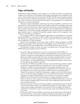 Capítulo 8 Pagos anticipados
312
Pagos anticipados
El Boletín C-5, Pagos anticipados, entró en vigor el 1 de octubre de 1981 con el objetivo de
establecer las normas de reconocimiento de los pagos anticipados de las entidades econó-
micas y estuvo vigente hasta el 31 de diciembre de 2010. Establecía que los pagos anticipa-
dos representan una erogación efectuada por servicios que se van a recibir o por bienes
que se van a consumir en el uso exclusivo del negocio y cuyo propósito no es venderlos ni
utilizarlos en el proceso productivo.
Además, los pagos anticipados, al igual que los activos intangibles, constituyen en la
mayoría de los casos un bien incorpóreo, que implica un derecho o privilegio, y para que
puedan reconocerse deberán ser capaces de generar beneficios o evitar desembolsos en el
futuro; ambos representan costos que se aplicarán contra resultados futuros. Finalmente,
señalaba que en cierta forma los pagos anticipados son lo opuesto a gastos acumulados por
pagar (pasivo), que se componen de partidas cargadas a gastos, aún no pagadas, cuyos
servicios o beneficios ya se recibieron.
Por su parte, la NIF C-5, Pagos anticipados, aprobada por unanimidad por el Consejo
Emisor del CINIF en noviembre de 2010, establece que las disposiciones contenidas en
esta NIF entran en vigor para ejercicios que se inicien a partir del 1 de enero de 2011 y deja sin
efecto al Boletín C-5, Pagos anticipados.
Dentro de las principales razones para emitir la NIF C-5, Pagos anticipados, el CINIF
señala la incorporación de los conceptos y terminologías nuevos establecidos en el marco
conceptual de las NIF y las modificaciones a otras NIF particulares que le afectan.
Es importante resaltar las bases del marco conceptual que el Consejo Emisor del
CINIF utilizó para la elaboración de la NIF C-5:
En primer lugar, se fundamenta en el marco conceptual de la Serie NIF A, en
particular en la NIF A-2, donde se define el postulado básico de asociación de costos
y gastos con ingresos, el cual establece la asociación de los ingresos con los costos y
gastos que ayudaron a generarlos. Por tanto, los pagos anticipados deben reconocer-
se como activo y enviarse a resultados conforme se prestan los servicios o se consu-
men los bienes, con la finalidad de lograr un adecuado enfrentamiento de los costos
con los ingresos que ayudaron a generar.
Se sustenta en la NIF A-5, que define al activo y las características que deben cumplir-
se para que una partida pueda ser reconocida como tal en el estado de posición
financiera, y señala una característica básica de los pagos anticipados: que no le
transfieren aún a la entidad los beneficios y riesgos inherentes a los bienes que está
por adquirir o a los servicios que está por recibir. Por tanto, los anticipos para la
compra de inventarios o inmuebles, maquinaria y equipo, entre otros, deben presen-
tarse en el rubro de pagos anticipados y no en los rubros de inventarios o inmuebles,
maquinaria y equipo, respectivamente, como se hacía con la anterior normativa.
Establece que al momento de recibir los bienes, los pagos anticipados relativos
deben reconocerse como un gasto en el estado de resultados del periodo, o como un
activo cuando la entidad tenga certeza de que el bien adquirido le generará benefi-
cios económicos futuros.
Además norma que cuando el activo haya perdido su capacidad para generar benefi-
cios económicos debe enviarse a resultados del periodo como costo o gasto, es decir,
requiere que los pagos anticipados o una porción de ellos se apliquen al estado de
resultados en el momento en que se determina que surge una pérdida por deterioro
en su valor.
Se basa en la NIF A-7 para establecer la presentación del rubro dentro del estado de
posición financiera, y norma que los pagos anticipados relacionados con la adquisi-
ción de bienes deben presentarse en atención a la clasificación de la partida de
08Romero(311-332).indd 312
08Romero(311-332).indd 312 14/7/11 22:12:23
14/7/11 22:12:23
www.FreeLibros.me
 