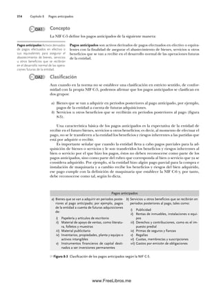 Capítulo 8 Pagos anticipados
314
Concepto
La NIF C-5 define los pagos anticipados de la siguiente manera:
Pagos anticipados son activos derivados de pagos efectuados en efectivo o equiva-
lentes con la finalidad de asegurar el abastecimiento de bienes, servicios u otros
beneficios que se van a recibir en el desarrollo normal de las operaciones futuras
de la entidad.
Clasificación
Aun cuando en la norma no se establece una clasificación en estricto sentido, de confor-
midad con la propia NIF C-5, podemos afirmar que los pagos anticipados se clasifican en
dos grupos:
a) Bienes que se van a adquirir en periodos posteriores al pago anticipado, por ejemplo,
pagos de la entidad a cuenta de futuras adquisiciones.
b) Servicios u otros beneficios que se recibirán en periodos posteriores al pago (figura
8-3).
Una característica básica de los pagos anticipados es la expectativa de la entidad de
recibir en el futuro bienes, servicios u otros beneficios; es decir, al momento de efectuar el
pago, no se le transfieren a la entidad los beneficios y riesgos inherentes a las partidas que
está por adquirir o recibir.
Es importante señalar que cuando la entidad lleva a cabo pagos parciales para la ad-
quisición de bienes o servicios y le son transferidos los beneficios y riesgos inherentes al
bien o servicio por el que hizo los pagos, éstos no deben reconocerse como parte de los
pagos anticipados, sino como parte del rubro que corresponda al bien o servicio que ya se
considera adquirido. Por ejemplo, si la entidad hizo algún pago parcial para la compra e
instalación de maquinaria y a cambio recibe los beneficios y riesgos del bien adquirido,
ese pago cumple con la definición de maquinaria que establece la NIF C-6 y, por tanto,
debe reconocerse como tal, según lo dicta.
Pagos anticipados Activos derivados
de pagos efectuados en efectivo o
sus equivalentes para asegurar el
abastecimiento de bienes, servicios
u otros beneficios que se recibirán
en el desarrollo normal de las opera-
ciones futuras de la entidad.
Pagos anticipados
a) Bienes que se van a adquirir en periodos poste-
riores al pago anticipado; por ejemplo, pagos
de la entidad a cuenta de futuras adquisiciones
de:
i) Papelería y artículos de escritorio
ii) Material de apoyo de ventas, como literatu-
ra, folletos y muestras
iii) Material publicitario
iv) Inventarios, propiedades, planta y equipo o
activos intangibles
v) Instrumentos financieros de capital desti-
nados a ser inversiones permanentes
b) Servicios u otros beneficios que se recibirán en
periodos posteriores al pago, tales como:
i) Publicidad
ii) Rentas de inmuebles, instalaciones o equi-
pos
iii) Derechos y contribuciones, como es el im-
puesto predial
iv) Primas de seguros y fianzas
v) Regalías
vi) Cuotas, membrecías y suscripciones
vii) Gastos por emisión de obligaciones
Figura 8-3 Clasificación de los pagos anticipados según la NIF C-5.
OA1
OA2
08Romero(311-332).indd 314
08Romero(311-332).indd 314 14/7/11 22:12:23
14/7/11 22:12:23
www.FreeLibros.me
 