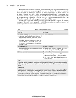 Capítulo 8 Pagos anticipados
316
Conviene mencionar que cargar el pago anticipado por propaganda y publicidad
como activo y no como un gasto del periodo se basa en el hecho de que el producto aún
no se encuentra en el mercado, por ende, no genera ingresos; y al no existir ingresos, no
se puede enfrentar sus costos y gastos relativos, de conformidad con el postulado de la
asociación de costos y gastos con ingresos. Ahora bien, en el momento en que el producto
se lanza al mercado, comenzará a generar ingresos, y es cuando toda la propaganda y pu-
blicidad devengada se llevará o cargará a los resultados del ejercicio.
Una vez que el producto se encuentre en el mercado y le genera ingresos a la entidad,
cada gasto efectuado por propaganda y publicidad deberá cargarse a los resultados del
ejercicio y no deberá capitalizarse como un activo.
Debe + Rentas pagadas por anticipado – Haber
Se carga Se abona
Al iniciar el ejercicio Al iniciar el ejercicio
1. Importe de su saldo deudor que representa el
precio de costo de pagos mensuales, trimes-
trales, semestrales, anuales, efectuados por
anticipado, pendientes de devengarse por los
cuales se obtiene el derecho de usar los loca-
les, edificios, terrenos, equipos, etc., antes de
disfrutar su uso.
Durante el ejercicio Durante el ejercicio
2. Importe del precio de costo de las rentas paga-
das por anticipado.
1. Importe de la parte que de dichas rentas paga-
das por anticipado se haya devengado.
Al finalizar el ejercicio Al finalizar el ejercicio
2. Del importe de la parte que de dichas rentas
pagadas por anticipado se haya devengado.
3. Del importe de su saldo para saldarla (para el
cierre de libros).
Saldo
Su saldo es deudor y representa el precio de costo de las rentas pagadas por anticipado pendientes
de devengarse, por las cuales se adquiere el derecho de usar locales, edificios, terrenos, equipos, et-
cétera.
Presentación
Se presenta en el estado de posición financiera en el activo a corto plazo, inmediatamente después
de los inventarios formando parte de los pagos anticipados, cuando las rentas se vayan a devengar
en un plazo menor de un año, o del ciclo financiero a corto plazo.
En caso de que exista una porción de rentas pagadas por anticipado que exceda un año o el ciclo fi-
nanciero a corto plazo se presentará dentro del grupo del activo no circulante.
08Romero(311-332).indd 316
08Romero(311-332).indd 316 14/7/11 22:12:23
14/7/11 22:12:23
www.FreeLibros.me
 