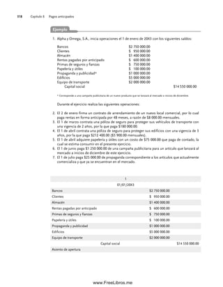 Capítulo 8 Pagos anticipados
318
1
01/01/20X3
Bancos $2 750 000.00
Clientes $ 950 000.00
Almacén $1 400 000.00
Rentas pagadas por anticipado $ 600 000.00
Primas de seguros y fianzas $ 750 000.00
Papelería y útiles $ 100 000.00
Propaganda y publicidad $1 000 000.00
Edificios $5 000 000.00
Equipo de transporte $2 000 000.00
Capital social $14 550 000.00
Asiento de apertura
Bancos $2 750 000.00
Clientes $ 950 000.00
Almacén $1 400 000.00
Rentas pagadas por anticipado $ 600 000.00
Primas de seguros y fianzas $ 750 000.00
Papelería y útiles $ 100 000.00
Propaganda y publicidad* $1 000 000.00
Edificios $5 000 000.00
Equipo de transporte $2 000 000.00
Capital social $14 550 000.00
* Corresponde a una campaña publicitaria de un nuevo producto que se lanzará al mercado a inicios de diciembre.
Durante el ejercicio realiza las siguientes operaciones:
El 2 de enero firma un contrato de arrendamiento de un nuevo local comercial, por lo cual
2.
paga rentas en forma anticipada por 48 meses, a razón de $8 000.00 mensuales.
El 1 de marzo contrata una póliza de seguro para proteger sus vehículos de transporte con
3.
una vigencia de 2 años, por la que paga $180 000.00.
El 1 de abril contrata una póliza de seguro para proteger sus edificios con una vigencia de 3
4.
años, por la que paga $212 400.00 ($5 900.00 mensuales).
El 1 de abril adquiere papelería y útiles con un costo de $75 000.00 que paga de contado, la
5.
cual se estima consumir en el presente ejercicio.
El 1 de junio paga $1 250 000.00 de una campaña publicitaria para un artículo que lanzará al
6.
mercado a inicios de diciembre de este ejercicio.
El 1 de julio paga $25 000.00 de propaganda correspondiente a los artículos que actualmente
7.
comercializa y que ya se encuentran en el mercado.
Alpha y Omega, S.A., inicia operaciones el 1 de enero de 20X3 con los siguientes saldos:
1.
Ejemplo
08Romero(311-332).indd 318
08Romero(311-332).indd 318 14/7/11 22:12:23
14/7/11 22:12:23
www.FreeLibros.me
 