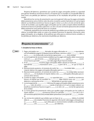 Capítulo 8 Pagos anticipados
328
Preguntas de autoevaluación
1. Complete las líneas en blanco.
Pagos anticipados son _______ derivados de pagos efectuados en ________ o equivalentes
1.
con la finalidad de asegurar el abastecimiento de bienes, servicios u otros___________ que se
van a _______ en el desarrollo normal de las operaciones _______ de la entidad.
La norma general de reconocimiento establece que los pagos anticipados deben reconocerse
2.
como un ______ por el monto ______, siempre que sea ________ que los __________ econó-
micos futuros que estén _________ con tales pagos fluyan hacia la entidad.
En el ______________ inicial los pagos anticipados deben valuarse al monto de ________ o
3.
equivalentes _______ y reconocerse como ______ a partir de la _____ en que se hace el
pago.
Reconocimiento posterior, al momento de recibir los ______, la entidad debe _________ el
4.
importe relativo a los pagos anticipados efectuados para su ___________.
Reconocimiento posterior, al momento de recibir los _________, la entidad debe reconocer
5.
como un _____ en resultados el importe relativo a los _____ anticipados efectuados para re-
conocer dicho servicio.
Cuando los pagos anticipados _______ su capacidad para _______ beneficios económicos
6.
futuros, el importe que se considere no __________ debe tratarse como una _______ por
deterioro y reconocerse en los __________ del periodo en que esto suceda.
La norma general de ____________ indica que los pagos anticipados deben presentarse como
7.
el ______ rubro de activo __________ cuando el periodo en el cual se espere obtener sus
beneficios económicos futuros es igual o _____ a un año o al _____ normal de operaciones
de la entidad.
La norma general de presentación indica que aquellos pagos anticipados por los cuales se
8.
espere obtener __________ económicos futuros en periodos __________ a un año o al ci-
clo normal de operaciones de la entidad deben presentarse como parte del ________ circulan-
te.
Las normas de revelación que señalan que con base en su ___________ relativa, la entidad
9.
debe en _____ a los estados financieros la siguiente información sobre pagos anticipados: a)
su ________, b) las _________ que utiliza para su reconocimiento contable y c) las pérdidas
por _________ y las ___________ de ________ por deterioro.
OA1
Respecto del deterioro, aprendimos que cuando los pagos anticipados pierdan su capacidad
para generar beneficios económicos futuros, el importe que se considere no recuperable debe tra-
tarse como una pérdida por deterioro y reconocerse en los resultados del periodo en que esto
suceda.
Aprendimos las normas de presentación cuya norma general indica que los pagos anticipados
deben presentarse como el último rubro de activo circulante cuando el periodo en el cual se espere
obtener sus beneficios económicos futuros es igual o menor a un año o al ciclo normal de opera-
ciones de la entidad; y que aquellos pagos anticipados por los cuales se espere obtener beneficios
económicos futuros en periodos superiores a un año o al ciclo normal de operaciones de la entidad
deben presentarse como parte del activo no circulante.
Finalmente, aprendimos las normas de revelación que señalan que con base en su importancia
relativa, la entidad debe revelar en notas a los estados financieros la siguiente información sobre
pagos anticipados: a) su desglose, b) las políticas que utiliza para su reconocimiento contable y c)
las pérdidas por deterioro y las reversiones de pérdidas por deterioro.
08Romero(311-332).indd 328
08Romero(311-332).indd 328 14/7/11 22:12:24
14/7/11 22:12:24
www.FreeLibros.me
 
