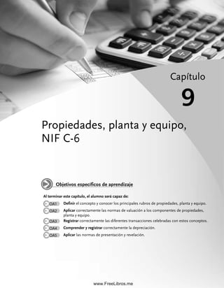 Propiedades, planta y equipo,
NIF C-6
Capítulo
9
Al terminar este capítulo, el alumno será capaz de:
OA1 Definir el concepto y conocer los principales rubros de propiedades, planta y equipo.
OA2 Aplicar correctamente las normas de valuación a los componentes de propiedades,
planta y equipo.
OA3 Registrar correctamente las diferentes transacciones celebradas con estos conceptos.
OA4 Comprender y registrar correctamente la depreciación.
OA5 Aplicar las normas de presentación y revelación.
Objetivos específicos de aprendizaje
09Romero(333-398).indd 333
09Romero(333-398).indd 333 28/7/11 12:01:14
28/7/11 12:01:14
www.FreeLibros.me
 