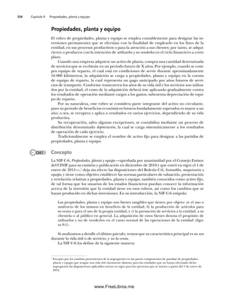 Capítulo 9 Propiedades, planta y equipo
334
Propiedades, planta y equipo
El rubro de propiedades, planta y equipo se emplea contablemente para designar las in-
versiones permanentes que se efectúan con la finalidad de emplearlo en los fines de la
entidad, en sus procesos productivos o para la atención a sus clientes; por tanto, se adqui-
rieren o producen con la intención de utilizarlos y no venderlos en el ciclo financiero a corto
plazo.
Cuando una empresa adquiere un activo de planta, compra una cantidad determinada
de servicios que se recibirán en un periodo futuro de X años. Por ejemplo, cuando se com-
pra equipo de reparto, el cual está en condiciones de servir durante aproximadamente
16 000 kilómetros, la adquisición se carga a propiedades, planta y equipo en la cuenta
de equipo de reparto, la cual representa un pago anticipado por años futuros de servi-
cios de transporte. Conforme transcurren los años de su vida útil y los servicios son utiliza-
dos por la entidad, el costo de la adquisición deberá irse aplicando gradualmente contra
los resultados de operación mediante cargos a los gastos, subcuenta depreciación de equi-
po de reparto.
Por su naturaleza, este rubro se considera parte integrante del activo no circulante,
pues su periodo de beneficios económicos futuros fundadamente esperados es mayor a un
año; o sea, se recupera y aplica a resultados en varios ejercicios, dependiendo de su vida
productiva.
Su recuperación, salvo algunas excepciones, se contabiliza mediante un proceso de
distribución denominado depreciación, la cual se carga sistemáticamente a los resultados
de operación de cada ejercicio.
Tradicionalmente se emplea el nombre de activo fijo para designar a las partidas de
propiedades, planta y equipo.
Concepto
La NIF C-6, Propiedades, planta y equipo —aprobada por unanimidad por el Consejo Emisor
del CINIF para su emisión y publicación en diciembre de 2010 y que entró en vigor el 1 de
enero de 2011—,1
deja sin efecto las disposiciones del Boletín C-6, Inmuebles, maquinaria y
equipo, y tiene como objetivo establecer las normas particulares de valuación, presentación
y revelación relativas a propiedades, planta y equipo, también conocidos como activo fijo,
de tal forma que los usuarios de los estados financieros puedan conocer la información
acerca de la inversión que la entidad tiene en esos rubros, así como los cambios que se
hayan producido en dichas inversiones. En su introducción, la NIF C-6 estipula:
Las propiedades, planta y equipo son bienes tangibles que tienen por objeto: a) el uso o
usufructo de los mismos en beneficio de la entidad; b) la producción de artículos para
su venta o para el uso de la propia entidad, y c) la prestación de servicios a la entidad, a su
clientela o al público en general. La adquisición de estos bienes denota el propósito de
utilizarlos y no de venderlos en el curso normal de las operaciones de la entidad (figu-
ra 9-1).
Si analizamos a detalle el último párrafo, vemos que su característica principal es su uso
durante la vida útil o de servicio, y no la venta.
La NIF C-6 los define de la siguiente manera:
1
Excepto por los cambios provenientes de la segregación en sus partes componentes de partidas de propiedades,
planta y equipo que tengan una vida útil claramente distinta; para las entidades que no hayan efectuado dicha
segregación las disposiciones aplicables entran en vigor para los ejercicios que se inicien a partir del 1 de enero de
2012.
OA1
09Romero(333-398).indd 334
09Romero(333-398).indd 334 14/7/11 22:28:05
14/7/11 22:28:05
www.FreeLibros.me
 