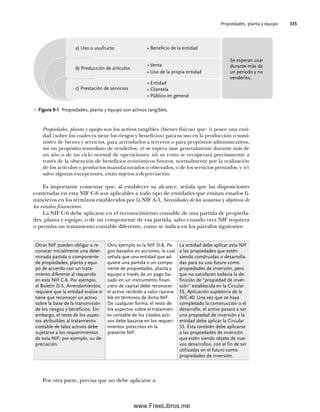 Propiedades, planta y equipo 335
Propiedades, planta y equipo son los activos tangibles (bienes físicos) que: i) posee una enti-
dad (sobre los cuales ya tiene los riesgos y beneficios) para su uso en la producción o sumi-
nistro de bienes y servicios, para arrendarlos a terceros o para propósitos administrativos,
sin un propósito inmediato de venderlos; ii) se espera usar generalmente durante más de
un año o de un ciclo normal de operaciones; iii) su costo se recuperará precisamente a
través de la obtención de beneficios económicos futuros, normalmente por la realización
de los artículos o productos manufacturados u obtenidos, o de los servicios prestados, y iv)
salvo algunas excepciones, están sujetos a depreciación.
Es importante comentar que, al establecer su alcance, señala que las disposiciones
contenidas en esta NIF C-6 son aplicables a todo tipo de entidades que emitan estados fi-
nancieros en los términos establecidos por la NIF A-3, Necesidades de los usuarios y objetivos de
los estados financieros.
La NIF C-6 debe aplicarse en el reconocimiento contable de una partida de propieda-
des, planta y equipo, o de un componente de esa partida, salvo cuando otra NIF requiera
o permita un tratamiento contable diferente, como se indica en los párrafos siguientes:
Figura 9-1 Propiedades, planta y equipo son activos tangibles.
Otras NIF pueden obligar a re-
conocer inicialmente una deter-
minada partida o componente
de propiedades, planta y equi-
po de acuerdo con un trata-
miento diferente al requerido
en esta NIF C-6. Por ejemplo,
el Boletín D-5, Arrendamientos,
requiere que la entidad evalúe si
tiene que reconocer un activo
sobre la base de la transmisión
de los riesgos y beneficios. Sin
embargo, el resto de los aspec-
tos atribuibles al tratamiento
contable de tales activos debe
sujetarse a los requerimientos
de esta NIF; por ejemplo, su de-
preciación.
Otro ejemplo es la NIF D-8, Pa-
gos basados en acciones, la cual
señala que una entidad que ad-
quiere una partida o un compo-
nente de propiedades, planta y
equipo a través de un pago ba-
sado en un instrumento finan-
ciero de capital debe reconocer
el activo recibido a valor razona-
ble en términos de dicha NIF.
De cualquier forma, el resto de
los aspectos sobre el tratamien-
to contable de los citados acti-
vos debe basarse en los requeri-
mientos prescritos en la
presente NIF.
La entidad debe aplicar esta NIF
a las propiedades que estén
siendo construidas o desarrolla-
das para su uso futuro como
propiedades de inversión, pero
que no satisfacen todavía la de-
finición de “propiedad de inver-
sión” establecida en la Circular
55, Aplicación supletoria de la
NIC-40. Una vez que se haya
completado la construcción o el
desarrollo, el activo pasará a ser
una propiedad de inversión y la
entidad debe aplicar la Circular
55. Ésta también debe aplicarse
a las propiedades de inversión
que estén siendo objeto de nue-
vos desarrollos, con el fin de ser
utilizadas en el futuro como
propiedades de inversión.
Por otra parte, precisa que no debe aplicarse a:
• Beneficio de la entidad
• Venta
• Uso de la propia entidad
• Entidad
• Clientela
• Público en general
a) Uso o usufructo
b) Producción de artículos
c) Prestación de servicios
Se esperan usar
durante más de
un periodo y no
venderlos.
09Romero(333-398).indd 335
09Romero(333-398).indd 335 14/7/11 22:28:05
14/7/11 22:28:05
www.FreeLibros.me
 