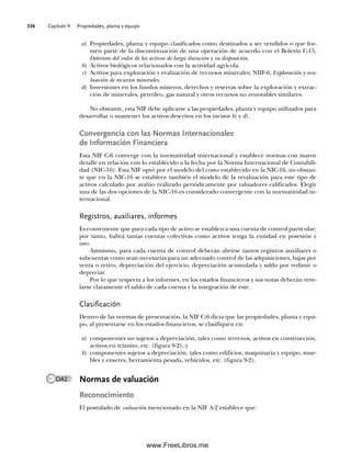 Capítulo 9 Propiedades, planta y equipo
336
a) Propiedades, planta y equipo clasificados como destinados a ser vendidos o que for-
men parte de la discontinuación de una operación de acuerdo con el Boletín C-15,
Deterioro del valor de los activos de larga duración y su disposición.
b) Activos biológicos relacionados con la actividad agrícola.
c) Activos para exploración y evaluación de recursos minerales; NIIF-6, Exploración y eva-
luación de recursos minerales.
d) Inversiones en los fundos mineros, derechos y reservas sobre la exploración y extrac-
ción de minerales, petróleo, gas natural y otros recursos no renovables similares.
No obstante, esta NIF debe aplicarse a las propiedades, planta y equipo utilizados para
desarrollar o mantener los activos descritos en los incisos b) y d).
Convergencia con las Normas Internacionales
de Información Financiera
Esta NIF C-6 converge con la normatividad internacional y establece normas con mayor
detalle en relación con lo establecido a la fecha por la Norma Internacional de Contabili-
dad (NIC-16). Esta NIF optó por el modelo del costo establecido en la NIC-16, no obstan-
te que en la NIC-16 se establece también el modelo de la revaluación para este tipo de
activos calculado por avalúo realizado periódicamente por valuadores calificados. Elegir
una de las dos opciones de la NIC-16 es considerado convergente con la normatividad in-
ternacional.
Registros, auxiliares, informes
Es conveniente que para cada tipo de activo se establezca una cuenta de control particular;
por tanto, habrá tantas cuentas colectivas como activos tenga la entidad en posesión y
uso.
Asimismo, para cada cuenta de control deberán abrirse tantos registros auxiliares o
subcuentas como sean necesarias para un adecuado control de las adquisiciones, bajas por
venta o retiro, depreciación del ejercicio, depreciación acumulada y saldo por redimir o
depreciar.
Por lo que respecta a los informes, en los estados financieros y sus notas deberán reve-
larse claramente el saldo de cada cuenta y la integración de éste.
Clasificación
Dentro de las normas de presentación, la NIF C-6 dicta que las propiedades, planta y equi-
po, al presentarse en los estados financieros, se clasifiquen en:
a) componentes no sujetos a depreciación, tales como terrenos, activos en construcción,
activos en tránsito, etc. (figura 9-2), y
b) componentes sujetos a depreciación, tales como edificios, maquinaria y equipo, mue-
bles y enseres, herramienta pesada, vehículos, etc. (figura 9-2).
Normas de valuación
Reconocimiento
El postulado de valuación mencionado en la NIF A-2 establece que:
OA2
09Romero(333-398).indd 336
09Romero(333-398).indd 336 14/7/11 22:28:05
14/7/11 22:28:05
www.FreeLibros.me
 