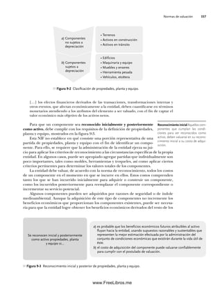 Normas de valuación 337
[…] los efectos financieros derivados de las transacciones, transformaciones internas y
otros eventos, que afectan económicamente a la entidad, deben cuantificarse en términos
monetarios atendiendo a los atributos del elemento a ser valuado, con el fin de captar el
valor económico más objetivo de los activos netos.
Para que un componente sea reconocido inicialmente y posteriormente
como activo, debe cumplir con los requisitos de la definición de propiedades,
planta y equipo, mostrados en la figura 9-3.
Esta NIF no establece en qué consiste una porción representativa de una
partida de propiedades, planta y equipo con el fin de identificar un compo-
nente. Para ello, se requiere que la administración de la entidad ejerza su jui-
cio para aplicar los criterios de reconocimiento a las circunstancias específicas de la propia
entidad. En algunos casos, puede ser apropiado agregar partidas que individualmente son
poco importantes, tales como moldes, herramientas y troqueles, así como aplicar ciertos
criterios pertinentes para determinar los valores totales de los componentes.
La entidad debe valuar, de acuerdo con la norma de reconocimiento, todos los costos
de un componente en el momento en que se incurre en ellos. Estos costos comprenden
tanto los que se han incurrido inicialmente para adquirir o construir un componente,
como los incurridos posteriormente para reemplazar el componente correspondiente o
incrementar su servicio potencial.
Algunos componentes pueden ser adquiridos por razones de seguridad o de índole
medioambiental. Aunque la adquisición de este tipo de componentes no incremente los
beneficios económicos que proporcionan los componentes existentes, puede ser necesa-
ria para que la entidad logre obtener los beneficios económicos derivados del resto de los
Figura 9-2 Clasificación de propiedades, planta y equipo.
a) Componentes
no sujetos a
depreciación
b) Componentes
sujetos a
depreciación
• Terrenos
• Activos en construcción
• Activos en tránsito
• Edificios
• Maquinaria y equipo
• Muebles y enseres
• Herramienta pesada
• Vehículos, etcétera
a) es probable que los beneficios económicos futuros atribuibles al activo
fluyan hacia la entidad, usando supuestos razonables y sustentables que
representen la mejor estimación efectuada por la administración del
conjunto de condiciones económicas que existirán durante la vida útil de
éste.
b) el costo de adquisición del componente puede valuarse confiablemente
para cumplir con el postulado de valuación.
Se reconocen inicial y posteriormente
como activo propiedades, planta
y equipo si…
Figura 9-3 Reconocimiento inicial y posterior de propiedades, planta y equipo.
Reconocimiento inicial Aquellos com-
ponentes que cumplan las condi-
ciones para ser reconocidos como
activo, deben valuarse en su recono-
cimiento inicial a su costo de adqui-
sición.
09Romero(333-398).indd 337
09Romero(333-398).indd 337 14/7/11 22:28:05
14/7/11 22:28:05
www.FreeLibros.me
 