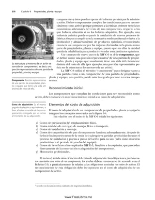 Capítulo 9 Propiedades, planta y equipo
338
componentes y éstos puedan operar de la forma prevista por la adminis-
tración. Dichos componentes cumplen las condiciones para su recono-
cimiento como activos porque permiten a la entidad obtener beneficios
económicos adicionales del resto de sus componentes, respecto a los
que hubiera obtenido si no los hubiera adquirido. Por ejemplo, una
industria química puede requerir la instalación de nuevos procesos de
fabricación para cumplir con la normativa medioambiental relativa a la
producción y almacenamiento de productos químicos, reconociendo
entonces un componente por las mejoras efectuadas en la planta como
parte de propiedades, planta y equipo, puesto que sin ellas la entidad
quedaría inhabilitada para producir y vender esos productos químicos.
Un concepto de nuevo uso en la NIF C-6 es el de componente, que
se define como: una porción representativa2
de una partida de propie-
dades, planta y equipo que usualmente tiene una vida útil claramente
distinta del resto de ella (por ejemplo, una porción representativa po-
dría ser la estructura y los motores de un avión).
La NIF C-6 utiliza el término “componente” para designar tanto a
una partida como a un componente de una partida de propiedades,
planta y equipo; una partida puede estar integrada por uno o varios compo-
nentes.
Reconocimiento inicial
Los componentes que cumplan las condiciones para ser reconocidos como
activo, deben valuarse en su reconocimiento inicial a su costo de adquisición.
Elementos del costo de adquisición
El costo de adquisición de un componente de propiedades, planta y equipo lo
integran los conceptos mostrados en la figura 9-4.
En relación con el inciso b) la NIF C-6 señala los siguientes:
a) Costos de preparación del emplazamiento físico.
b) Costos iniciales de entrega y de manejo, fletes o transporte.
c) Costos de instalación y montaje.
d) Costos de comprobación de que el componente funciona adecuadamente, después de
deducir los importes netos de la venta de cualesquiera partidas producidas durante el
proceso de instalación y puesta a punto del activo para su uso (tales como muestras
producidas en el periodo de prueba del equipo).
e) Costos de beneficios a los empleados NIF D-3, Beneficios a los empleados, que procedan
directamente de la construcción o adquisición del componente.
f) Honorarios profesionales.
El inciso c) señala otro elemento del costo de adquisición, las obligaciones por los cos-
tos asociados con retiro de un componente, los cuales deben reconocerse de acuerdo con el
Boletín C-9, y particularmente la relativa a las obligaciones asociadas con retiro de activos. El
reconocimiento de esta obligación debe incorporarse en el costo de adquisición de un
componente de activo.
La estructura y motores de un avión se
consideran componentes, es decir, una
porción representativa de una partida de
propiedad, planta y equipo.
Componente Porción representativa
de una partida de propiedades, plan-
ta y equipo que tiene una vida útil
distinta del resto de ella.
Costo de adquisición Es el monto
pagado de efectivo o equivalentes, o
bien, el valor razonable de la contra-
prestación entregada por un activo
al momento de su adquisición.
2
Acorde con la característica cualitativa de importancia relativa.
09Romero(333-398).indd 338
09Romero(333-398).indd 338 14/7/11 22:28:05
14/7/11 22:28:05
www.FreeLibros.me
 