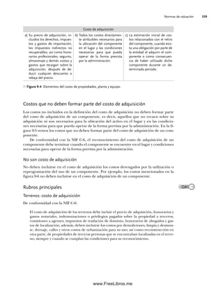 Normas de valuación 339
Costos que no deben formar parte del costo de adquisición
Los costos no incluidos en la definición del costo de adquisición no deben formar parte
del costo de adquisición de un componente, es decir, aquellos que no recaen sobre su
adquisición ni son necesarios para la ubicación del activo en el lugar y en las condicio-
nes necesarias para que pueda operar de la forma prevista por la administración. En la fi-
gura 9-5 vemos los costos que no deben formar parte del costo de adquisición de un com-
ponente.
De conformidad con la NIF C-6, el reconocimiento del costo de adquisición de un
componente debe terminar cuando el componente se encuentre en el lugar y condiciones
necesarias para operar de la forma prevista por la administración.
No son costo de adquisición
No deben incluirse en el costo de adquisición los costos devengados por la utilización o
reprogramación del uso de un componente. Por ejemplo, los costos mencionados en la
figura 9-6 no deben incluirse en el costo de adquisición de un componente.
Rubros principales
Terrenos: costo de adquisición
De conformidad con la NIF C-6:
El costo de adquisición de los terrenos debe incluir el precio de adquisición, honorarios y
gastos notariales, indemnizaciones o privilegios pagados sobre la propiedad a terceros,
comisiones a agentes, impuestos de traslación de dominio, honorarios de abogados y gas-
tos de localización; además, deben incluirse los costos por demoliciones, limpia y desmon-
te, drenaje, calles y otros costos de urbanización para su uso; así como reconstrucción en
otra parte, de propiedades de terceras personas que se encontraban localizadas en el terre-
no, siempre y cuando se cumplan las condiciones para su reconocimiento.
Costo de adquisición
a) Su precio de adquisición, in-
cluidos los derechos, impues-
tos y gastos de importación,
los impuestos indirectos no
recuperables, así como hono-
rarios profesionales, seguros,
almacenaje y demás costos y
gastos que recaigan sobre la
adquisición, después de de-
ducir cualquier descuento o
rebaja del precio.
b) Todos los costos directamen-
te atribuibles necesarios para
la ubicación del componente
en el lugar y las condiciones
necesarias para que pueda
operar de la forma prevista
por la administración.
c) La estimación inicial de cos-
tos relacionados con el retiro
del componente, cuando exis-
ta una obligación por parte de
la entidad al adquirir el com-
ponente o como consecuen-
cia de haber utilizado dicho
componente durante un de-
terminado periodo.
Figura 9-4 Elementos del costo de propiedades, planta y equipo.
OA1
09Romero(333-398).indd 339
09Romero(333-398).indd 339 14/7/11 22:28:05
14/7/11 22:28:05
www.FreeLibros.me
 