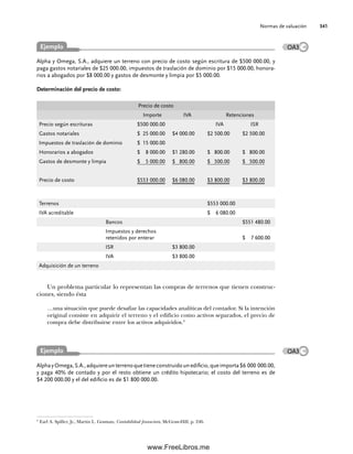 Normas de valuación 341
Alpha y Omega, S.A., adquiere un terreno con precio de costo según escritura de $500 000.00, y
paga gastos notariales de $25 000.00, impuestos de traslación de dominio por $15 000.00, honora-
rios a abogados por $8 000.00 y gastos de desmonte y limpia por $5 000.00.
Determinación del precio de costo:
Precio de costo
Importe IVA Retenciones
Precio según escrituras $500 000.00 IVA ISR
Gastos notariales $ 25 000.00 $4 000.00 $2 500.00 $2 500.00
Impuestos de traslación de dominio $ 15 000.00
Honorarios a abogados $ 8 000.00 $1 280.00 $ 800.00 $ 800.00
Gastos de desmonte y limpia $ 5 000.00 $ 800.00 $ 500.00 $ 500.00
Precio de costo $553 000.00 $6 080.00 $3 800.00 $3 800.00
Terrenos $553 000.00
IVA acreditable $ 6 080.00
Bancos $551 480.00
Impuestos y derechos
retenidos por enterar $ 7 600.00
ISR $3 800.00
IVA $3 800.00
Adquisición de un terreno
Un problema particular lo representan las compras de terrenos que tienen construc-
ciones, siendo ésta
…una situación que puede desafiar las capacidades analíticas del contador. Si la intención
original consiste en adquirir el terreno y el edificio como activos separados, el precio de
compra debe distribuirse entre los activos adquiridos.3
3
Earl A. Spiller, Jr., Martin L. Gosman, Contabilidad financiera, McGraw-Hill, p. 246.
OA3
Ejemplo
AlphayOmega,S.A.,adquiereunterrenoquetieneconstruidounedificio,queimporta$6 000 000.00,
y paga 40% de contado y por el resto obtiene un crédito hipotecario; el costo del terreno es de
$4 200 000.00 y el del edificio es de $1 800 000.00.
Ejemplo OA3
09Romero(333-398).indd 341
09Romero(333-398).indd 341 18/7/11 21:55:13
18/7/11 21:55:13
www.FreeLibros.me
 