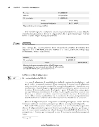 Capítulo 9 Propiedades, planta y equipo
342
Edificios: costo de adquisición
De conformidad con la NIF C-6
…el costo de adquisición de un edificio debe incluir la construcción, instalaciones y equi-
po de carácter permanente; asimismo, deben considerarse dentro del costo de adquisición
conceptos como: permiso de construcción, honorarios de arquitectos e ingenieros, costo
de planeación e ingeniería, gastos legales y notariales, comisiones a agentes, impuestos de
traslación de dominio, honorarios de abogados y gastos de localización; además, gastos
de supervisión y de administración de la obra, etc., devengados para llevar a cabo la cons-
trucción, si se satisfacen los criterios para su reconocimiento. El periodo de construcción
de un edificio termina cuando el bien está en condiciones de servicio, independientemen-
te de la fecha en que sea traspasado al rubro representativo de edificios en operación.
El costo de adquisición de un componente construido por la propia entidad debe de-
terminarse utilizando los mismos principios que si fuera un componente adquirido.
Si la entidad fabrica activos similares para su venta en el curso normal de su operación,
el costo de adquisición del componente debe ser, normalmente, el mismo que tengan el
resto de los producidos para la venta valuado de acuerdo con la NIF C-4, Inventarios. Por
consiguiente, es el mismo que corresponde al costo de mercancías manufacturadas para la
venta.
Terrenos $4 200 000.00
Edificios $1 800 000.00
IVA acreditable $ 288 000.00
Bancos $2 515 200.00
Acreedores hipotecarios $3 772 800.00
Adquisición de un terreno y un edificio
Si la intención original es sencillamente adquirir una pieza llana de terreno, al costo debe aña-
dirse el costo subsecuente de demoler el antiguo edificio. Es un gasto necesario para hacer del
terreno un predio útil para el uso que se pretende.4
4
Ibidem, p. 246.
Alpha y Omega, S.A., adquiere un terreno donde está construido un edificio. El costo total de la
adquisición es de $8 000 000.00, pero como el edificio no se necesita, se demuele, por lo que paga
$1 500 000.00, y desecha los escombros.
Terrenos $9 500 000.00
IVA acreditable $ 240 000.00
Bancos $9 740 000.00
Adquisición de un terreno y demolición del edificio que no se
necesitaba para las operaciones de la entidad. El IVA se calculó
sobre $1 500 000.00 de los gastos de demolición
NIF
Ejemplo
OA3
09Romero(333-398).indd 342
09Romero(333-398).indd 342 14/7/11 22:28:05
14/7/11 22:28:05
www.FreeLibros.me
 
