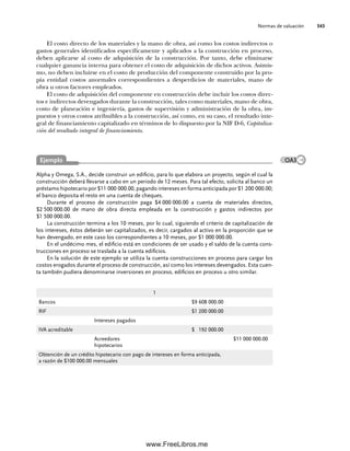 Normas de valuación 343
Alpha y Omega, S.A., decide construir un edificio, para lo que elabora un proyecto, según el cual la
construcción deberá llevarse a cabo en un periodo de 12 meses. Para tal efecto, solicita al banco un
préstamo hipotecario por $11 000 000.00, pagando intereses en forma anticipada por $1 200 000.00;
el banco deposita el resto en una cuenta de cheques.
Durante el proceso de construcción paga $4 000 000.00 a cuenta de materiales directos,
$2 500 000.00 de mano de obra directa empleada en la construcción y gastos indirectos por
$1 500 000.00.
La construcción termina a los 10 meses, por lo cual, siguiendo el criterio de capitalización de
los intereses, éstos deberán ser capitalizados, es decir, cargados al activo en la proporción que se
han devengado, en este caso los correspondientes a 10 meses, por $1 000 000.00.
En el undécimo mes, el edificio está en condiciones de ser usado y el saldo de la cuenta cons-
trucciones en proceso se traslada a la cuenta edificios.
En la solución de este ejemplo se utiliza la cuenta construcciones en proceso para cargar los
costos erogados durante el proceso de construcción, así como los intereses devengados. Esta cuen-
ta también pudiera denominarse inversiones en proceso, edificios en proceso u otro similar.
El costo directo de los materiales y la mano de obra, así como los costos indirectos o
gastos generales identificados específicamente y aplicados a la construcción en proceso,
deben aplicarse al costo de adquisición de la construcción. Por tanto, debe eliminarse
cualquier ganancia interna para obtener el costo de adquisición de dichos activos. Asimis-
mo, no deben incluirse en el costo de producción del componente construido por la pro-
pia entidad costos anormales correspondientes a desperdicios de materiales, mano de
obra u otros factores empleados.
El costo de adquisición del componente en construcción debe incluir los costos direc-
tos e indirectos devengados durante la construcción, tales como materiales, mano de obra,
costo de planeación e ingeniería, gastos de supervisión y administración de la obra, im-
puestos y otros costos atribuibles a la construcción, así como, en su caso, el resultado inte-
gral de financiamiento capitalizado en términos de lo dispuesto por la NIF D-6, Capitaliza-
ción del resultado integral de financiamiento.
1
Bancos $9 608 000.00
RIF $1 200 000.00
Intereses pagados
IVA acreditable $ 192 000.00
Acreedores
hipotecarios
$11 000 000.00
Obtención de un crédito hipotecario con pago de intereses en forma anticipada,
a razón de $100 000.00 mensuales
Ejemplo OA3
09Romero(333-398).indd 343
09Romero(333-398).indd 343 14/7/11 22:28:05
14/7/11 22:28:05
www.FreeLibros.me
 