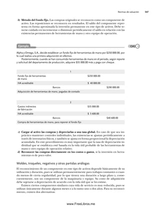 Normas de valuación 347
c) Cargar al activo las compras y depreciarlas a una tasa global. En caso de que sea im-
práctico mantener controles individuales, las existencias se ajustan periódicamente a
través de inventarios físicos, y también se ajusta en forma proporcional la depreciación
acumulada. En este procedimiento es muy importante que la tasa de depreciación in-
dividual que se establezca esté basada en la vida útil probable de las herramientas de
mano y otro equipo de operación relativo.
d) Reconocer las compras directamente en los costos o gastos, si la inversión en herra-
mientas es de poco valor.
Moldes, troqueles, negativos y otras partidas análogas
El reconocimiento de un componente en este tipo de activos depende básicamente de su
utilización y duración, pues se utilizan permanentemente para trabajos constantes o cuan-
do menos de cierta regularidad, por lo que tienen una duración a largo plazo y, conse-
cuentemente, son un componente de la maquinaria y equipo. Su costo de adquisición
debe sujetarse a depreciación de acuerdo con la vida útil que se les estime.
Existen ciertos componentes similares cuya vida de servicio es muy reducida, pues se
utilizan únicamente durante algunos meses o a lo sumo uno o dos años. Para su reconoci-
miento, existen dos alternativas:
b) Método del fondo fijo. Las compras originales se reconocen como un componente de
activo. Las reposiciones se reconocen en resultados. El saldo del componente repre-
senta en forma aproximada la inversión permanente en este tipo de activos. Debe te-
nerse cuidado en incrementar o disminuir periódicamente el saldo en relación con las
existencias permanentes de herramientas de mano y otro equipo de operación.
Alpha y Omega, S.A., decide establecer un fondo fijo de herramientas de mano por $250 000.00, por
lo cual realiza una primera adquisición en efectivo.
Posteriormente, cuando se han consumido herramientas de mano en el periodo, según reporte
y solicitud del departamento de producción, adquiere $35 000.00 más y paga con cheque.
1
Fondo fijo de herramientas
de mano
$250 000.00
IVA acreditable $ 40 000.00
Bancos $290 000.00
Adquisición de herramientas de mano, pagadas de contado
2
Gastos indirectos
de fabricación
$35 000.00
IVA acreditable $ 5 600.00
Bancos $40 600.00
Compra de herramientas de mano, para reponer el fondo fijo
Ejemplo OA3
09Romero(333-398).indd 347
09Romero(333-398).indd 347 14/7/11 22:28:06
14/7/11 22:28:06
www.FreeLibros.me
 
