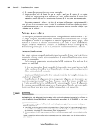 Capítulo 9 Propiedades, planta y equipo
348
a) Reconocer las compras directamente en resultados.
b) Mantener el método de fondo fijo que se emplea en el caso de equipo de operación
en hoteles, restaurantes y otros análogos, así como las herramientas de mano. Este
método es justificable en los casos en que el monto de la inversión sea considerable.
Algunos componentes afines a este tipo de activos se utilizan para trabajos especiales
y, en tal caso, deben reconocerse en el costo de producción de dichos trabajos; por tanto,
no deben considerarse como un componente, aunque tal vez se repitan los trabajos espe-
ciales en que se utilizan.
Anticipos a proveedores
Los anticipos a proveedores que cumplan con los requerimientos establecidos en la NIF
C-5, Pagos anticipados, deben reconocerse como tales y sólo deben reconocerse como un compo-
nente a partir del momento en que cumplen con la definición de propiedades, planta y equipo, y con lo
dispuesto en las normas de valuación (reconocimiento);5
y, por tanto, se hayan transferido los
riesgos y beneficios inherentes a los activos a la entidad que efectuó los anticipos y ésta
demuestre su posesión para su uso en la producción o suministro de bienes y servicios.
Intercambio de activos
Uno o más componentes pueden adquirirse por intercambio de uno o varios activos no
monetarios o de uno o varios activos monetarios, o de una combinación de activos mone-
tarios y no monetarios.
En los casos de las permutas antes descritas, la NIF precisa que debe aplicarse la si-
guiente normatividad:
Se tiene que determinar si una transacción de intercambio tiene sustancia comercial, la
cual se manifiesta al considerar la medida en la cual se espera que cambien sus flujos de efectivo
futuros como resultado de la transacción.
Una transacción de intercambio tiene sustancia comercial si se cumplen los supuestos
señalados en la figura 9-9.
Cuando el costo de adquisición de un componente adquirido por intercambio que
carece de sustancia comercial,6
o en el caso de que no pueda determinarse confiablemen-
te el valor razonable del activo recibido ni el del activo entregado, el costo de adquisición
del componente adquirido debe valuarse por el valor neto en libros del activo entregado.
Motivo por el cual no se genera una utilidad o una pérdida en la transacción.
5
Un componente que cumple con la definición de propiedades, planta y equipo debe reconocerse inicial y poste-
riormente como activo si:
a) es probable que los beneficios económicos futuros atribuibles al activo fluirán hacia la entidad, usando supues-
tos razonables y sustentables que representen la mejor estimación efectuada por la administración del conjunto
de condiciones económicas que existirán durante la vida útil del mismo; y
b) el costo de adquisición del componente puede valuarse confiablemente para cumplir con el postulado de valua-
ción.
6
Cuando la transacción de intercambio carece de sustancia comercial, se asume que se trata de un intercambio de
activos similares.
Alpha y Omega, S.A., adquiere maquinaria por intercambio también de maquinaria, la cual tiene un
costo de adquisición de $250 000.00 y una depreciación acumulada de $150 000.00; en este caso,
Ejemplo
OA3
09Romero(333-398).indd 348
09Romero(333-398).indd 348 14/7/11 22:28:06
14/7/11 22:28:06
www.FreeLibros.me
 