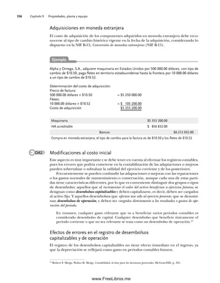 Capítulo 9 Propiedades, planta y equipo
356
Modificaciones al costo inicial
Este aspecto es muy importante y se debe tener en cuenta al efectuar los registros contables,
pues los errores que podría cometerse en la contabilización de las adaptaciones o mejoras
pueden sobrevaluar o subvaluar la utilidad del ejercicio corriente y de los posteriores.
Frecuentemente se pueden confundir las adaptaciones o mejoras con las reparaciones
o los gastos normales de mantenimiento o conservación, aunque cada una de estas parti-
das tiene características diferentes, por lo que es conveniente distinguir dos grupos o tipos
de desembolso: aquellos que al incrementar el valor del activo benefician a ejercicios futuros, se
designan como desembolsos capitalizables y deben capitalizarse, es decir, deben ser cargados
al activo fijo. Y aquellos desembolsos que afectan tan sólo al ejercicio presente, que se denomi-
nan desembolsos de operación, y deben ser cargados directamente a los resultados o gastos de ope-
ración del periodo.
En resumen, cualquier gasto relevante que va a beneficiar varios periodos contables es
considerado desembolso de capital. Cualquier desembolso que beneficie únicamente el
periodo corriente o que no sea relevante se trata como un desembolso de operación.10
Efectos de errores en el registro de desembolsos
capitalizables y de operación
El registro de los desembolsos capitalizables no tiene efecto inmediato en el ingreso, ya
que la depreciación se reflejará como gasto en periodos contables futuros.
Adquisiciones en moneda extranjera
El costo de adquisición de los componentes adquiridos en moneda extranjera debe reco-
nocerse al tipo de cambio histórico vigente en la fecha de la adquisición, considerando lo
dispuesto en la NIF B-15, Conversión de monedas extranjeras (NIF B-15).
Alpha y Omega, S.A., adquiere maquinaria en Estados Unidos por 500 000.00 dólares, con tipo de
cambio de $10.50, paga fletes en territorio estadounidense hasta la frontera por 10 000.00 dólares
a un tipo de cambio de $10.52.
Determinación del costo de adquisición:
Precio de factura:
500 000.00 dólares × $10.50 = $5 250 000.00
Fletes:
10 000.00 dólares × $10.52 = $ 105 200.00
Costo de adquisición $5 355 200.00
Maquinaria $5 355 200.00
IVA acreditable $ 856 832.00
Bancos $6 212 032.00
Compra en moneda extranjera, el tipo de cambio para la factura es de $10.50 y los fletes de $10.52
OA2
10
Robert F. Meigs, Walter B. Meigs, Contabilidad, la base para las decisiones gerenciales, McGraw-Hill, p. 321.
Ejemplo
09Romero(333-398).indd 356
09Romero(333-398).indd 356 14/7/11 22:28:07
14/7/11 22:28:07
www.FreeLibros.me
 