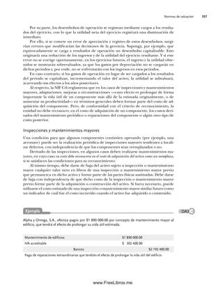Normas de valuación 357
Por su parte, los desembolsos de operación se registran mediante cargos a los resulta-
dos del ejercicio, con lo que la utilidad neta del ejercicio registrará una disminución de
inmediato.
Por ello, si se comete un error de apreciación y registro de estos desembolsos, surgi-
rían errores que modificarían las decisiones de la gerencia. Suponga, por ejemplo, que
equivocadamente se carga a resultados de operación un desembolso capitalizable. Esto
originaría una reducción de los ingresos y de la utilidad del ejercicio resultante. Y si este
error no se corrige oportunamente, en los ejercicios futuros, el ingreso y la utilidad obte-
nidos se mostrarán sobrevaluados, ya que los gastos por depreciación no se cargarán en
dichos periodos y, por ende, no se enfrentarán con los ingresos en esos periodos.
En caso contrario, si los gastos de operación en lugar de ser cargados a los resultados
del periodo se capitalizan, incrementando el valor del activo, la utilidad se subvaluará,
acarreando sus efectos a los años posteriores.
Al respecto, la NIF C-6 reglamenta que en los casos de inspecciones y mantenimientos
mayores, adaptaciones, mejoras o reconstrucciones —cuyo efecto es prolongar de forma
importante la vida útil de un componente más allá de la estimada originalmente, o de
aumentar su productividad— en términos generales deben formar parte del costo de ad-
quisición del componente. Pero, de conformidad con el criterio de reconocimiento, la
entidad no debe reconocer, en el costo de adquisición de un componente, los costos deri-
vados del mantenimiento periódico o reparaciones del componente o algún otro tipo de
costo posterior.
Inspecciones y mantenimientos mayores
Una condición para que algunos componentes continúen operando (por ejemplo, una
aeronave) puede ser la realización periódica de inspecciones mayores tendentes a locali-
zar defectos, con independencia de que los componentes sean reemplazados o no.
Derivado de las inspecciones, en algunos casos deben realizarse mantenimientos ma-
yores, en cuyo caso su costo debe reconocerse en el costo de adquisición del activo como un reemplazo,
si se satisfacen las condiciones para su reconocimiento.
Al mismo tiempo, debe darse de baja del activo sujeto a inspección o mantenimiento
mayor cualquier valor neto en libros de una inspección o mantenimiento mayor previo
que permanezca en dicho activo y forme parte de las partes físicas sustituidas. Debe darse
de baja con independencia de que dicho costo de la inspección o mantenimiento mayor
previo forme parte de la adquisición o construcción del activo. Si fuera necesario, puede
utilizarse el costo estimado de una inspección o mantenimiento mayor similar futuro como
un indicador de cuál fue el costo incurrido cuando el activo fue adquirido o construido.
Alpha y Omega, S.A., efectúa pagos por $1 890 000.00 por concepto de mantenimiento mayor al
edificio, que tendrá el efecto de prolongar su vida útil estimada.
Mantenimiento de edificios $1 890 000.00
IVA acreditable $ 302 400.00
Bancos $2 192 400.00
Pago de reparaciones extraordinarias que tendrán el efecto de prolongar la vida útil del edificio
Ejemplo OA3
09Romero(333-398).indd 357
09Romero(333-398).indd 357 14/7/11 22:28:07
14/7/11 22:28:07
www.FreeLibros.me
 