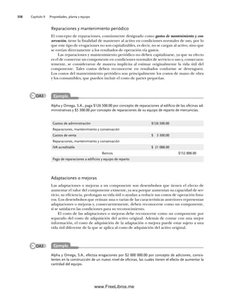 Capítulo 9 Propiedades, planta y equipo
358
Alpha y Omega, S.A., paga $126 500.00 por concepto de reparaciones al edificio de las oficinas ad-
ministrativas y $5 300.00 por concepto de reparaciones de su equipo de reparto de mercancías.
Reparaciones y mantenimiento periódico
El concepto de reparaciones, comúnmente designado como gastos de mantenimiento y con-
servación, tiene la finalidad de mantener al activo en condiciones normales de uso, por lo
que este tipo de erogaciones no son capitalizables, es decir, no se cargan al activo, sino que
se envían directamente a los resultados de operación vía gastos.
Las reparaciones y mantenimiento periódico no deben capitalizarse, ya que su efecto
es el de conservar un componente en condiciones normales de servicio o uso y, consecuen-
temente, se consideraron de manera implícita al estimar originalmente la vida útil del
componente. Tales costos deben reconocerse en resultados conforme se devenguen.
Los costos del mantenimiento periódico son principalmente los costos de mano de obra
y los consumibles, que pueden incluir el costo de partes pequeñas.
Gastos de administración $126 500.00
Reparaciones, mantenimiento y conservación
Gastos de venta $ 5 300.00
Reparaciones, mantenimiento y conservación
IVA acreditable $ 21 088.00
Bancos $152 888.00
Pago de reparaciones a edificios y equipo de reparto
Adaptaciones o mejoras
Las adaptaciones o mejoras a un componente son desembolsos que tienen el efecto de
aumentar el valor del componente existente, ya sea porque aumentan su capacidad de ser-
vicio, su eficiencia, prolongan su vida útil o ayudan a reducir sus costos de operación futu-
ros. Los desembolsos que reúnan una o varias de las características anteriores representan
adaptaciones o mejoras y, consecuentemente, deben reconocerse como un componente,
si se satisfacen las condiciones para su reconocimiento.
El costo de las adaptaciones o mejoras debe reconocerse como un componente por
separado del costo de adquisición del activo original. Además de contar con una mejor
información, el costo de adquisición de la adaptación o mejora puede estar sujeto a una
vida útil diferente de la que se aplica al costo de adquisición del activo original.
Alpha y Omega, S.A., efectúa erogaciones por $2 000 000.00 por concepto de adiciones, consis-
tentes en la construcción de un nuevo nivel de oficinas, las cuales tienen el efecto de aumentar la
cantidad del equipo.
Ejemplo
Ejemplo
OA3
OA3
09Romero(333-398).indd 358
09Romero(333-398).indd 358 14/7/11 22:28:07
14/7/11 22:28:07
www.FreeLibros.me
 