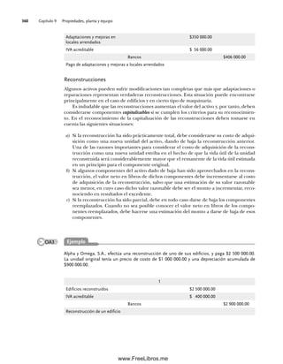 Capítulo 9 Propiedades, planta y equipo
360
Reconstrucciones
Algunos activos pueden sufrir modificaciones tan completas que más que adaptaciones o
reparaciones representan verdaderas reconstrucciones. Esta situación puede encontrarse
principalmente en el caso de edificios y en cierto tipo de maquinaria.
Es indudable que las reconstrucciones aumentan el valor del activo y, por tanto, deben
considerarse componentes capitalizables si se cumplen los criterios para su reconocimien-
to. En el reconocimiento de la capitalización de las reconstrucciones deben tomarse en
cuenta las siguientes situaciones:
a) Si la reconstrucción ha sido prácticamente total, debe considerarse su costo de adqui-
sición como una nueva unidad del activo, dando de baja la reconstrucción anterior.
Una de las razones importantes para considerar el costo de adquisición de la recons-
trucción como una nueva unidad estriba en el hecho de que la vida útil de la unidad
reconstruida será considerablemente mayor que el remanente de la vida útil estimada
en un principio para el componente original.
b) Si algunos componentes del activo dado de baja han sido aprovechados en la recons-
trucción, el valor neto en libros de dichos componentes debe incrementarse al costo
de adquisición de la reconstrucción, salvo que una estimación de su valor razonable
sea menor, en cuyo caso dicho valor razonable debe ser el monto a incrementar, reco-
nociendo en resultados el excedente.
c) Si la reconstrucción ha sido parcial, debe en todo caso darse de baja los componentes
reemplazados. Cuando no sea posible conocer el valor neto en libros de los compo-
nentes reemplazados, debe hacerse una estimación del monto a darse de baja de esos
componentes.
Adaptaciones y mejoras en
locales arrendados
$350 000.00
IVA acreditable $ 56 000.00
Bancos $406 000.00
Pago de adaptaciones y mejoras a locales arrendados
Alpha y Omega, S.A., efectúa una reconstrucción de uno de sus edificios, y paga $2 500 000.00.
La unidad original tenía un precio de costo de $1 000 000.00 y una depreciación acumulada de
$900 000.00.
1
Edificios reconstruidos $2 500 000.00
IVA acreditable $ 400 000.00
Bancos $2 900 000.00
Reconstrucción de un edificio
Ejemplo
OA3
09Romero(333-398).indd 360
09Romero(333-398).indd 360 14/7/11 22:28:07
14/7/11 22:28:07
www.FreeLibros.me
 