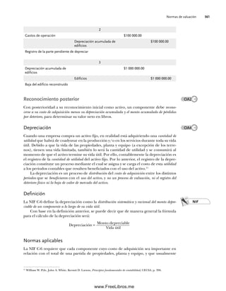 Normas de valuación 361
Reconocimiento posterior
Con posterioridad a su reconocimiento inicial como activo, un componente debe recono-
cerse a su costo de adquisición menos su depreciación acumulada y el monto acumulado de pérdidas
por deterioro, para determinar su valor neto en libros.
Depreciación
Cuando una empresa compra un activo fijo, en realidad está adquiriendo una cantidad de
utilidad que habrá de coadyuvar en la producción y/o en los servicios durante toda su vida
útil. Debido a que la vida de las propiedades, planta y equipo (a excepción de los terre-
nos), tienen una vida limitada, también lo será la cantidad de utilidad y se consumirá al
momento de que el activo termine su vida útil. Por ello, contablemente la depreciación es
el registro de la cantidad de utilidad del activo fijo. Por lo anterior, el registro de la depre-
ciación constituye un proceso mediante el cual se asigna y se carga el costo de esta utilidad
a los periodos contables que resulten beneficiados con el uso del activo.11
La depreciación es un proceso de distribución del costo de adquisición entre los distintos
periodos que se beneficiaron con el uso del activo, y no un proceso de valuación, ni el registro del
deterioro físico ni la baja de valor de mercado del activo.
Definición
La NIF C-6 define la depreciación como la distribución sistemática y racional del monto depre-
ciable de un componente a lo largo de su vida útil.
Con base en la definición anterior, se puede decir que de manera general la fórmula
para el cálculo de la depreciación será:
Depreciación =
Monto depreciable
Vida útil
Normas aplicables
La NIF C-6 requiere que cada componente cuyo costo de adquisición sea importante en
relación con el total de una partida de propiedades, planta y equipo, y que usualmente
2
Gastos de operación $100 000.00
Depreciación acumulada de
edificios
$100 000.00
Registro de la parte pendiente de depreciar
3
Depreciación acumulada de
edificios
$1 000 000.00
Edificios $1 000 000.00
Baja del edificio reconstruido
NIF
11
William W. Pyle, John A. White, Kermit D. Larson, Principios fundamentales de contabilidad, CECSA, p. 396.
OA2
OA4
09Romero(333-398).indd 361
09Romero(333-398).indd 361 14/7/11 22:28:07
14/7/11 22:28:07
www.FreeLibros.me
 