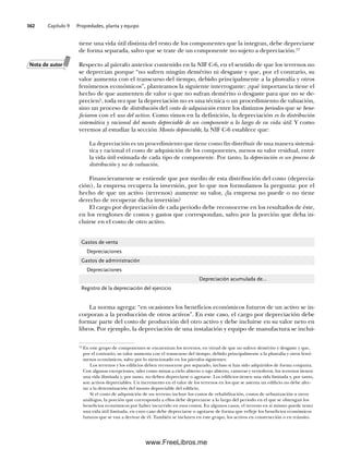 Capítulo 9 Propiedades, planta y equipo
362
tiene una vida útil distinta del resto de los componentes que la integran, debe depreciarse
de forma separada, salvo que se trate de un componente no sujeto a depreciación.12
Respecto al párrafo anterior contenido en la NIF C-6, en el sentido de que los terrenos no
se deprecian porque “no sufren ningún demérito ni desgaste y que, por el contrario, su
valor aumenta con el transcurso del tiempo, debido principalmente a la plusvalía y otros
fenómenos económicos”, planteamos la siguiente interrogante: ¿qué importancia tiene el
hecho de que aumenten de valor o que no sufran demérito o desgaste para que no se de-
precien?, toda vez que la depreciación no es una técnica o un procedimiento de valuación,
sino un proceso de distribución del costo de adquisición entre los distintos periodos que se bene-
ficiaron con el uso del activo. Como vimos en la definición, la depreciación es la distribución
sistemática y racional del monto depreciable de un componente a lo largo de su vida útil. Y como
veremos al estudiar la sección Monto depreciable, la NIF C-6 establece que:
La depreciación es un procedimiento que tiene como fin distribuir de una manera sistemá-
tica y racional el costo de adquisición de los componentes, menos su valor residual, entre
la vida útil estimada de cada tipo de componente. Por tanto, la depreciación es un proceso de
distribución y no de valuación.
Financieramente se entiende que por medio de esta distribución del costo (deprecia-
ción), la empresa recupera la inversión, por lo que nos formulamos la pregunta: por el
hecho de que un activo (terrenos) aumente su valor, ¿la empresa no puede o no tiene
derecho de recuperar dicha inversión?
El cargo por depreciación de cada periodo debe reconocerse en los resultados de éste,
en los renglones de costos y gastos que correspondan, salvo por la porción que deba in-
cluirse en el costo de otro activo.
12
En este grupo de componentes se encuentran los terrenos, en virtud de que no sufren demérito y desgaste y que,
por el contrario, su valor aumenta con el transcurso del tiempo, debido principalmente a la plusvalía y otros fenó-
menos económicos, salvo por lo mencionado en los párrafos siguientes:
Los terrenos y los edificios deben reconocerse por separado, incluso si han sido adquiridos de forma conjunta.
Con algunas excepciones, tales como minas a cielo abierto o tajo abierto, canteras y vertederos, los terrenos tienen
una vida ilimitada y, por tanto, no deben depreciarse o agotarse. Los edificios tienen una vida limitada y, por tanto,
son activos depreciables. Un incremento en el valor de los terrenos en los que se asienta un edificio no debe afec-
tar a la determinación del monto depreciable del edificio.
Si el costo de adquisición de un terreno incluye los costos de rehabilitación, costos de urbanización u otros
análogos, la porción que corresponda a ellos debe depreciarse a lo largo del periodo en el que se obtengan los
beneficios económicos por haber incurrido en esos costos. En algunos casos, el terreno en sí mismo puede tener
una vida útil limitada, en cuyo caso debe depreciarse o agotarse de forma que refleje los beneficios económicos
futuros que se van a derivar de él. También se incluyen en este grupo, los activos en construcción o en tránsito.
Gastos de venta
Depreciaciones
Gastos de administración
Depreciaciones
Depreciación acumulada de…
Registro de la depreciación del ejercicio
La norma agrega: “en ocasiones los beneficios económicos futuros de un activo se in-
corporan a la producción de otros activos”. En este caso, el cargo por depreciación debe
formar parte del costo de producción del otro activo y debe incluirse en su valor neto en
libros. Por ejemplo, la depreciación de una instalación y equipo de manufactura se inclui-
Nota de autor
09Romero(333-398).indd 362
09Romero(333-398).indd 362 14/7/11 22:28:07
14/7/11 22:28:07
www.FreeLibros.me
 