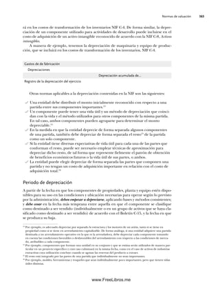 Normas de valuación 363
Otras normas aplicables a la depreciación contenidas en la NIF son las siguientes:
Una entidad debe distribuir el monto inicialmente reconocido con respecto a una
partida entre sus componentes importantes.13
Un componente puede tener una vida útil y un método de depreciación que coinci-
dan con la vida y el método utilizados para otros componentes de la misma partida.
En tal caso, ambos componentes pueden agruparse para determinar el monto
depreciable.14
En la medida en que la entidad deprecie de forma separada algunos componentes
de una partida, también debe depreciar de forma separada el resto15
de la partida
como un solo componente.
Si la entidad tiene diversas expectativas de vida útil para cada una de las partes que
conforman el resto, puede ser necesario emplear técnicas de aproximación para
depreciar dicho resto, de tal forma que represente fielmente el patrón de obtención
de beneficios económicos futuros o la vida útil de sus partes, o ambos.
La entidad puede elegir depreciar de forma separada las partes que componen una
partida y no tengan un costo de adquisición importante en relación con el costo de
adquisición total.16
Periodo de depreciación
A partir de la fecha en que los componentes de propiedades, planta y equipo estén dispo-
nibles para su uso en las condiciones y ubicación necesarias para operar según lo previsto
por la administración, deben empezar a depreciarse, aplicando bases y métodos consistentes;
y debe cesar en la fecha más temprana entre aquella en que el componente se clasifique
como destinado a ser vendido (individualmente o en un grupo de activos que se haya cla-
sificado como destinado a ser vendido) de acuerdo con el Boletín C-15, y la fecha en que
se produzca su baja.
13
Por ejemplo, es adecuado depreciar por separado la estructura y los motores de un avión, tanto si se tiene en
propiedad como si se tiene en arrendamiento capitalizable. De forma análoga, si una entidad adquiere una partida
destinada a un arrendamiento operativo en la que es la arrendadora, debe depreciar cada componente tomando
en cuenta las condiciones favorables o desfavorables del arrendamiento con respecto a las condiciones de merca-
do, atribuibles a cada componente.
14
Por ejemplo, componentes que forman una unidad en su conjunto y que se estima serán utilizados de manera par-
ticular en un proyecto específico y cuyo uso culminará en la misma fecha, como en el caso de activos de industrias
extractivas cuya utilización concluye cuando se agotan las reservas del producto a extraer.
15
El resto está integrado por las partes de una partida que individualmente no sean importantes.
16
Por ejemplo, moldes, herramientas y troqueles que sean individualmente poco importantes, pero que tienen vidas
útiles distintas.
rá en los costos de transformación de los inventarios NIF C-4. De forma similar, la depre-
ciación de un componente utilizado para actividades de desarrollo puede incluirse en el
costo de adquisición de un activo intangible reconocido de acuerdo con la NIF C-8, Activos
intangibles.
A manera de ejemplo, tenemos la depreciación de maquinaria y equipo de produc-
ción, que se incluirá en los costos de transformación de los inventarios, NIF C-4.
Gastos de de fabricación
Depreciaciones
Depreciación acumulada de…
Registro de la depreciación del ejercicio
09Romero(333-398).indd 363
09Romero(333-398).indd 363 14/7/11 22:28:07
14/7/11 22:28:07
www.FreeLibros.me
 