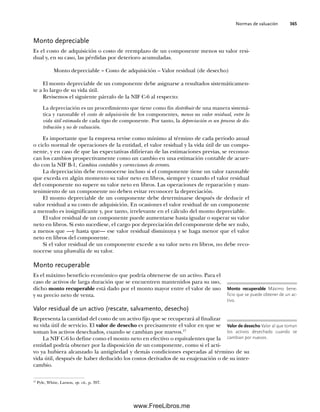 Normas de valuación 365
Monto depreciable
Es el costo de adquisición o costo de reemplazo de un componente menos su valor resi-
dual y, en su caso, las pérdidas por deterioro acumuladas.
Monto depreciable = Costo de adquisición – Valor residual (de desecho)
El monto depreciable de un componente debe asignarse a resultados sistemáticamen-
te a lo largo de su vida útil.
Revisemos el siguiente párrafo de la NIF C-6 al respecto:
La depreciación es un procedimiento que tiene como fin distribuir de una manera sistemá-
tica y razonable el costo de adquisición de los componentes, menos su valor residual, entre la
vida útil estimada de cada tipo de componente. Por tanto, la depreciación es un proceso de dis-
tribución y no de valuación.
Es importante que la empresa revise como mínimo al término de cada periodo anual
o ciclo normal de operaciones de la entidad, el valor residual y la vida útil de un compo-
nente, y en caso de que las expectativas difirieran de las estimaciones previas, se reconoz-
can los cambios prospectivamente como un cambio en una estimación contable de acuer-
do con la NIF B-1, Cambios contables y correcciones de errores.
La depreciación debe reconocerse incluso si el componente tiene un valor razonable
que exceda en algún momento su valor neto en libros, siempre y cuando el valor residual
del componente no supere su valor neto en libros. Las operaciones de reparación y man-
tenimiento de un componente no deben evitar reconocer la depreciación.
El monto depreciable de un componente debe determinarse después de deducir el
valor residual a su costo de adquisición. En ocasiones el valor residual de un componente
a menudo es insignificante y, por tanto, irrelevante en el cálculo del monto depreciable.
El valor residual de un componente puede aumentarse hasta igualar o superar su valor
neto en libros. Si esto sucediese, el cargo por depreciación del componente debe ser nulo,
a menos que —y hasta que— ese valor residual disminuya y se haga menor que el valor
neto en libros del componente.
Si el valor residual de un componente excede a su valor neto en libros, no debe reco-
nocerse una plusvalía de su valor.
Monto recuperable
Es el máximo beneficio económico que podría obtenerse de un activo. Para el
caso de activos de larga duración que se encuentren mantenidos para su uso,
dicho monto recuperable está dado por el monto mayor entre el valor de uso
y su precio neto de venta.
Valor residual de un activo (rescate, salvamento, desecho)
Representa la cantidad del costo de un activo fijo que se recuperará al finalizar
su vida útil de servicio. El valor de desecho es precisamente el valor en que se
toman los activos desechados, cuando se cambian por nuevos.17
La NIF C-6 lo define como el monto neto en efectivo o equivalentes que la
entidad podría obtener por la disposición de un componente, como si el acti-
vo ya hubiera alcanzado la antigüedad y demás condiciones esperadas al término de su
vida útil, después de haber deducido los costos derivados de su enajenación o de su inter-
cambio.
Monto recuperable Máximo bene-
ficio que se puede obtener de un ac-
tivo.
Valor de desecho Valor al que toman
los activos desechado cuando se
cambian por nuevos.
17
Pyle, White, Larson, op. cit., p. 397.
09Romero(333-398).indd 365
09Romero(333-398).indd 365 14/7/11 22:28:07
14/7/11 22:28:07
www.FreeLibros.me
 