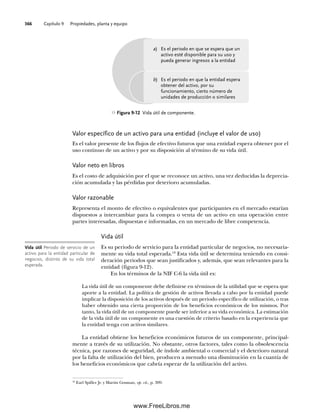 Capítulo 9 Propiedades, planta y equipo
366
Valor específico de un activo para una entidad (incluye el valor de uso)
Es el valor presente de los flujos de efectivo futuros que una entidad espera obtener por el
uso continuo de un activo y por su disposición al término de su vida útil.
Valor neto en libros
Es el costo de adquisición por el que se reconoce un activo, una vez deducidas la deprecia-
ción acumulada y las pérdidas por deterioro acumuladas.
Valor razonable
Representa el monto de efectivo o equivalentes que participantes en el mercado estarían
dispuestos a intercambiar para la compra o venta de un activo en una operación entre
partes interesadas, dispuestas e informadas, en un mercado de libre competencia.
Vida útil
Es su periodo de servicio para la entidad particular de negocios, no necesaria-
mente su vida total esperada.18
Esta vida útil se determina teniendo en consi-
deración periodos que sean justificados y, además, que sean relevantes para la
entidad (figura 9-12).
En los términos de la NIF C-6 la vida útil es:
La vida útil de un componente debe definirse en términos de la utilidad que se espera que
aporte a la entidad. La política de gestión de activos llevada a cabo por la entidad puede
implicar la disposición de los activos después de un periodo específico de utilización, o tras
haber obtenido una cierta proporción de los beneficios económicos de los mismos. Por
tanto, la vida útil de un componente puede ser inferior a su vida económica. La estimación
de la vida útil de un componente es una cuestión de criterio basado en la experiencia que
la entidad tenga con activos similares.
La entidad obtiene los beneficios económicos futuros de un componente, principal-
mente a través de su utilización. No obstante, otros factores, tales como la obsolescencia
técnica, por razones de seguridad, de índole ambiental o comercial y el deterioro natural
por la falta de utilización del bien, producen a menudo una disminución en la cuantía de
los beneficios económicos que cabría esperar de la utilización del activo.
Vida útil Periodo de servicio de un
activo para la entidad particular de
negocios, distinto de su vida total
esperada.
Figura 9-12 Vida útil de componente.
18
Earl Spiller Jr. y Martin Gosman, op. cit., p. 309.
Es el periodo en que se espera que un
activo esté disponible para su uso y
pueda generar ingresos a la entidad
Es el periodo en que la entidad espera
obtener del activo, por su
funcionamiento, cierto número de
unidades de producción o similares
a)
b)
09Romero(333-398).indd 366
09Romero(333-398).indd 366 14/7/11 22:28:07
14/7/11 22:28:07
www.FreeLibros.me
 