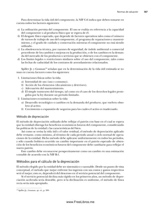 Normas de valuación 367
Para determinar la vida útil del componente, la NIF C-6 indica que deben tomarse en
cuenta todos los factores siguientes:
a) La utilización prevista del componente. El uso se evalúa en referencia a la capacidad
del componente o al producto físico que se espera de él.
b) El desgaste físico esperado, que depende de factores operativos tales como el número
de turnos de trabajo de uso del componente, el programa de reparaciones y manteni-
miento, y el grado de cuidado y conservación mientras el componente no está siendo
utilizado.
c) La obsolescencia técnica, por razones de seguridad, de índole ambiental o comercial
procedente de los cambios o mejoras en la producción, o de los cambios en la deman-
da del mercado de los productos o servicios que se obtienen con el componente.
d) Los límites legales o restricciones similares sobre el uso del componente, tales como
las fechas de caducidad de los contratos de arrendamiento relacionados.
Spiller Jr. y Gosman19
señalan que en la determinación de la vida útil estimada se to-
man en cuenta factores como los siguientes:
1. Limitaciones físicas sobre la vida:
a) Intensidad de uso (uso y consumo).
b) Acción de los elementos (decaimiento y deterioro).
c) Adecuación del mantenimiento.
d) El simple transcurso del tiempo, tal como en el caso de los derechos legales prote-
gidos por la ley durante un periodo limitado.
2. Limitaciones económicas sobre la vida:
a) Desarrollo tecnológico o cambios en la demanda del producto, que vuelven obso-
leto al activo.
b) Crecimiento o expansión de negocios para los cuales el activo es inadecuado.
Método de depreciación
El método de depreciación utilizado debe reflejar el patrón con base en el cual se espera
que la entidad obtenga los beneficios económicos futuros del componente, considerando
las políticas de la entidad y las características del bien.
Así como se revisa la vida útil y el valor residual, el método de depreciación aplicado
debe revisarse, como mínimo, al término de cada periodo anual o ciclo normal de opera-
ciones de la entidad. Dicho método debe aplicarse uniformemente en todos los periodos,
y sólo cuando hubiera ocurrido un cambio importante en el patrón esperado de obten-
ción de los beneficios económicos futuros del componente debe cambiarse para reflejar el
nuevo patrón.
Este cambio debe reconocerse prospectivamente como un cambio en una estimación
contable de acuerdo con la NIF B-1.
Métodos para el cálculo de la depreciación
El método elegido por la entidad debe ser sistemático y razonable. Desde un punto de vista
conceptual, el método que mejor enfrente los ingresos con sus costos y gastos respectivos
será el mejor; esto es, dependerá del descenso en el servicio potencial del componente.
Si el servicio potencial declina más rápido en los primeros años, un método de depre-
ciación acelerada sería deseable, pero si la declinación es uniforme, el método de línea
recta sería más apropiado.
19
Spiller Jr., Gosman, op. cit., p. 309.
09Romero(333-398).indd 367
09Romero(333-398).indd 367 14/7/11 22:28:07
14/7/11 22:28:07
www.FreeLibros.me
 