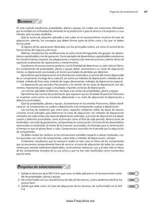 En este capítulo estudiamos propiedades, planta y equipo, los cuales son inversiones efectuadas
por la entidad con la finalidad de utilizarlas en la producción o para el servicio a la empresa o a sus
clientes, pero no para venderlos.
Que la norma de valuación aplicable a este rubro en el reconocimiento inicial es el costo de
adquisición; además, los conceptos que deben formar parte de dicho costo y los que no deben
formar parte.
El registro de las operaciones efectuadas con los principales rubros, así como el control de las
herramientas de máquina y de mano.
Además, estudiamos las modificaciones al costo inicial distinguiendo dos grupos: los desem-
bolsos capitalizables y los de operación. Como ejemplos de desembolsos capitalizables estudiamos
los mantenimientos mayores, las adaptaciones o mejoras y las reconstrucciones; y dentro de los de
operación analizamos las reparaciones y mantenimiento.
Estudiamos el reconocimiento posterior, con la finalidad de determinar su valor neto en libros;
los componentes de propiedades, planta y equipo deben reconocerse a su costo de adquisición
menos su depreciación acumulada y el monto acumulado de pérdidas por deterioro.
Aprendimos que la depreciación es la distribución sistemática y racional del monto depreciable
de un componente a lo largo de su vida útil, así como sus métodos de depreciación: métodos de ac-
tividad, método de línea recta, método de cargos decrecientes, métodos de depreciación especial.
La depreciación por periodos fraccionarios y la revisión de las tasas de depreciación son ele-
mentos importantes para cargar a resultados importes correctos de depreciación.
Las normas aplicables al deterioro, las bajas y las ventas de propiedades, planta y equipo.
Aprendimos las normas de presentación que requieren que en el estado de posición financiera
se muestren como activo no circulante, deduciendo a su costo de adquisición la depreciación y
deterioro acumulados.
Que las propiedades, planta y equipo, al presentarse en los estados financieros, deben clasifi-
carse en: a) componentes no sujetos a depreciación y b) componentes sujetos a depreciación.
Las normas de revelación que, entre otros, requieren revelación sobre: las bases de recono-
cimiento inicial utilizadas para determinar el costo de adquisición; los métodos de depreciación
utilizados; las vidas útiles y las tasas de depreciación utilizadas, y el costo de adquisición y la depre-
ciación y deterioro acumulados, tanto al principio como al final de cada periodo. Restricciones de
titularidad u otro tipo de gravámenes; componentes en construcción, el monto de los desembolsos
reconocidos en el periodo, el monto de la inversión acumulada y la estimada para su terminación;
el tiempo en que se planea llevar a cabo. Compromisos asumidos en el periodo por la adquisición
de componentes.
Se deben revelar los cambios en las estimaciones contables respecto a valores residuales, cos-
tos asociados con retiro de componentes, vidas útiles y métodos de depreciación, siempre.
Finalmente, estudiamos que es necesario revelar el valor neto en libros de los componentes
que se encuentran temporalmente fuera de servicio; el costo de adquisición de todos los compo-
nentes que, estando totalmente depreciados, se encuentran todavía en uso, y el valor neto en libros
de los componentes retirados de su uso activo y que no han sido clasificados como mantenidos
para la venta.
Preguntas de autoevaluación
Señale en términos de la NIF C-6 en qué casos no debe aplicarse en el reconocimiento conta-
1.
ble de propiedades, planta y equipo.
De conformidad con sus características de vida útil de servicio, ¿cómo podemos clasificar los
2.
activos fijos?
Señale qué debe incluir el costo de adquisición de los terrenos, de conformidad con la NIF
3.
C-6.
Preguntas de autoevaluación 387
OA2
OA1
OA2
09Romero(333-398).indd 387
09Romero(333-398).indd 387 14/7/11 22:28:09
14/7/11 22:28:09
www.FreeLibros.me
 