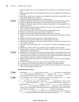 Capítulo 9 Propiedades, planta y equipo
388
Señale qué debe incluir el costo de adquisición de los edificios, de conformidad con la NIF
4.
C-6.
Señale qué debe incluir el costo de adquisición de la maquinaria y equipo de conformidad con
5.
la NIF C-6.
¿Qué efectos puede acarrear registrar equivocadamente desembolsos capitalizables como
6.
desembolsos de operación y viceversa?
Indique qué tratamiento debe darse a las reconstrucciones.
7.
Explique el método de inventario físico para la contabilización de las herramientas de mano.
8.
Explique el método de fondo fijo para la contabilización de las herramientas de mano.
9.
Explique el método de cargar al activo las compras y depreciarlas a una tasa global de las he-
10.
rramientas de mano.
Señale cuáles son todos los factores que deben tomarse en cuenta para determinar la vida útil
11.
de un componente, según la NIF C-6.
Mencione en qué consiste y la fórmula aplicable al método de línea recta.
12.
Mencione y fundamente el ajuste para registrar la depreciación.
13.
Explique en qué consiste el método de unidades producidas y su fórmula.
14.
¿Qué se entiende por depreciación acelerada y qué ventajas presenta, sobre todo en el sentido
15.
fiscal?
Explique el método de saldos decrecientes o doble saldo decreciente.
16.
Explique en qué consiste el método de suma de los dígitos de los años.
17.
¿Qué tratamiento debe darse a los activos cuando al revisar sus tasas de depreciación se de-
18.
cide ampliar su vida útil?
¿Por qué se dice que la depreciación es la recuperación del costo de propiedades, planta y
19.
equipo?
Señale cómo se lleva a cabo la baja o disposición de propiedades, planta y equipo.
20.
Señale cuáles son todas las condiciones que deben cumplirse para reconocer los ingresos
21.
procedentes de la venta de bienes.
Atendiendo a la característica cualitativa de importancia relativa, la presentación de los esta-
22.
dos financieros, con respecto a los componentes abandonados, componentes ociosos y con
certeza de que serán puestos en servicio en breve y los componentes totalmente depreciados
que continúen en operación, indique cómo deben presentarse.
Señale qué información debe revelarse con respecto a cada uno de los rubros de propiedades,
23.
planta y equipo.
En notas a los estados financieros, ¿qué otra información debe revelarse también?
24.
En relación con los cambios en las estimaciones contables, ¿qué debe revelarse?
25.
¿Qué revelaciones en los estados financieros pueden encontrar relevantes los usuarios para
26.
cubrir sus necesidades de información?
Complete las líneas en blanco.
Propiedades, __________ y equipo, son los activos _________ que: posee una entidad para
1.
su ___ en la producción o suministro de ______ y servicios, para ___________ a terceros o
para propósitos administrativos; y se esperan ____ durante ___ de un periodo.
Los componentes que cumplan las condiciones para ser reconocidos como ______, deben
2.
________ en su ______________ inicial a su costo de ___________.
_____ de adquisición es el monto pagado de ________ o equivalentes, o bien, el valor
3.
_________ de la contraprestación _________, por un activo al momento de su adquisición.
Las reparaciones y _____________ periódico __ deben ____________ ya que su efecto es el
4.
de __________ un componente en condiciones ________ de servicio o uso y, consecuente-
mente, fueron considerados implícitamente al estimar originalmente la vida útil del compo-
nente. Tales costos deben ___________ en __________ conforme se devenguen.
Las ____________ o mejoras a un componente son desembolsos que tienen el efecto de
5.
________ el valor del componente existente, ya sea porque aumentan su _________ de servi-
OA4
OA5
OA1
OA2
09Romero(333-398).indd 388
09Romero(333-398).indd 388 14/7/11 22:28:09
14/7/11 22:28:09
www.FreeLibros.me
 