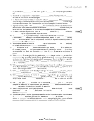 Preguntas de autoevaluación 389
cio, su eficiencia, _________ su vida útil o ayudan a _______ sus costos de operación futu-
ros.
El costo de las adaptaciones o mejoras debe ___________ como un componente por ________
6.
del costo de adquisición del activo original.
En el caso de locales arrendados en los cuales se hacen ____________, debe ___________ el
7.
costo de adquisición de las adaptaciones como un componente y ___________ durante el pe-
riodo de arrendamiento, sólo si se satisfacen las condiciones para su reconocimiento.
Algunos activos pueden sufrir _____________ tan completas que más que adaptaciones o
8.
reparaciones, estos cambios representan verdaderas ________________. Esta situación pue-
de encontrarse principalmente en el caso de edificios y en cierto tipo de maquinaria.
La NIF C-6 define la depreciación como la ____________ sistemática y ________ del monto
9.
___________ de un componente a lo largo de su vida ____.
La____________esunprocedimientoquetienecomofindistribuirdeunamanera__________
10.
y razonable el _____ de adquisición de los componentes, menos su valor ________, entre la
vida ____ estimada de cada tipo de componente. Por tanto, la depreciación es un proceso de
____________ y __ de _________.
Monto depreciable es el costo de ___________ de un componente _____ su ____ residual y,
11.
en su caso, las pérdidas por _________ acumuladas.
_____ recuperable es el ______ beneficio económico que podría ________ de un activo; para
12.
el caso de activos de _____ duración que se encuentren mantenidos para su ___, dicho mon-
to recuperable está dado por el monto _____ entre el _____ de uso y su precio neto de
_____.
Valor ________ de un activo (rescate, salvamento, _______) es el monto ____ en efectivo o
13.
___________, que la entidad podría obtener actualmente por la __________ de un compo-
nente, como si el activo ya hubiera alcanzado la __________ y demás condiciones esperadas
al término de su vida ____, después de haber ________ los costos derivados de su __________
o de su intercambio.
Valor __________ de un activo para una entidad (incluye el valor de uso). Es el valor ________
14.
de los flujos de efectivo _______ que una entidad espera obtener por el ___ continuo de un
activo y por su disposición al _______ de su vida útil.
Valor ____ en libros es el costo de adquisición por el que se ________ un activo, una vez
15.
___________ la depreciación _________ y las ________ por deterioro acumuladas.
Valor ________ representa el monto de ________ o equivalentes que participantes en el
16.
_______ estarían dispuestos a ___________ para la compra o _____ de un activo en una ope-
ración entre partes __________, dispuestas e ___________, en un mercado de libre
_________.
Vida ____ es:
17. a) El _______ durante el cual se espera esté __________ para su ___ un activo
por parte de la entidad; b) el periodo en el que se espera _______ del activo cierto número de
_______ de producción o similares por parte de la entidad.
NIF C-6, las propiedades, planta y equipo deben ___________ en el estado de ________ finan-
18.
ciera como ______ no ________, deduciendo a su costo de ___________ la ___________ y
deterioro __________.
Propiedades, planta y equipo al presentarse en los estados financieros deben clasificarse en:
19.
a) _____________ sujetos a depreciación, tales como: ________, activos en ___________,
activos en ________, etc.; y b) componentes ______ a depreciación, tales como: edificios,
_________ y equipo, _______ y enseres, ___________ pesada, vehículos, etcétera.
OA4
OA5
09Romero(333-398).indd 389
09Romero(333-398).indd 389 14/7/11 22:28:09
14/7/11 22:28:09
www.FreeLibros.me
 