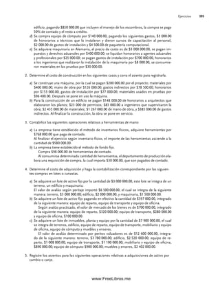 Ejercicios 393
edificio, pagando $850 000.00 que incluyen el manejo de los escombros, la compra se paga
50% de contado y el resto a crédito.
d) Se compra equipo de cómputo por $140 000.00, pagando los siguientes gastos, $3 000.00
de honorarios a técnicos que la instalaron y dieron cursos de capacitación al personal,
$2 000.00 de gastos de instalación y $4 500.00 de paquetería computacional.
e) Se adquiere maquinaria en Alemania, el precio de costo es de $3 000 000.00, se pagan im-
puestos y derechos aduanales por $400 000.00; se liquidan honorarios a agentes aduanales
y profesionales por $25 000.00; se pagan gastos de instalación por $700 000.00, honorarios
a los ingenieros que realizaron la instalación de la maquinaria por $8 000.00, se consumie-
ron materiales en las pruebas por $30 000.00.
Determine el costo de construcción en los siguientes casos y corra el asiento para registrarla.
2.
a) Se construye una máquina, por la cual se pagan $200 000.00 por el proyecto; materiales por
$400 000.00; mano de obra por $126 000.00; gastos indirectos por $78 500.00; honorarios
por $153 000.00; gastos de instalación por $77 000.00; materiales usados en pruebas por
$96 400.00. Después se pone en uso la máquina.
b) Para la construcción de un edificio se pagan $148 000.00 de honorarios a arquitectos que
elaboraron los planos; $23 000 de permisos; $85 000.00 a ingenieros que supervisaron la
obra; $2 435 000.00 de materiales; $1 267 000.00 de mano de obra, y $385 000.00 de gastos
indirectos. Al finalizar la construcción, la obra se pone en servicio.
Contabilice las siguientes operaciones relativas a herramientas de mano:
3.
a) La empresa tiene establecido el método de inventarios físicos, adquiere herramientas por
$768 000.00 que paga de contado.
Al finalizar el ejercicio según inventario físico, el importe de las herramientas asciende a la
cantidad de $580 000.00.
b) La empresa tiene establecido el método de fondo fijo.
Compra $98 000.00 de herramientas de contado.
Al consumirse determinada cantidad de herramientas, el departamento de producción ela-
bora una requisición de compra, la cual importa $30 000.00, que son pagados de contado.
Determine el costo de adquisición y haga la contabilización correspondiente por las siguien-
4.
tes compras en lotes o canastas.
a) Se adquiere un lote de activo fijo por la cantidad de $3 000 000.00, este lote se integra de un
terreno, un edificio y maquinaria.
El valor de avalúo según peritaje importó $6 500 000.00, el cual se integra de la siguiente
manera: terreno, $3 000 000.00; edificio, $2 000 000.00, y maquinaria, $1 500 000.00.
b) Se adquiere un lote de activo fijo pagando en efectivo la cantidad de $397 000.00, integrado
de la siguiente manera: equipo de reparto, equipo de transporte y equipo de oficina.
Según avalúo practicado, el valor de mercado de los bienes es de $700 000.00, integrado
de la siguiente manera: equipo de reparto, $320 000.00; equipo de transporte, $280 000.00
y equipo de oficina, $100 000.00.
c) Se adquiere un lote de inmuebles, planta y equipo por la cantidad de $7 900 000.00, el cual
se integra de terrenos, edificio, equipo de reparto, equipo de transporte, mobiliario y equipo
de oficina, equipo de cómputo y muebles y enseres.
El valor de avalúo determinado por peritos valuadores es de $12 600 000.00, integra-
do de la siguiente manera: terreno, $3 780 000.00; edificio, $2 520 000.00; equipo de re-
parto, $1 008 000.00; equipo de transporte, $1 100 000.00; mobiliario y equipo de oficina,
$890 000.00; equipo de cómputo $900 000.00; muebles y enseres, $2 402 000.00.
Registre los asientos para las siguientes operaciones relativas a adquisiciones de activo por
5.
cambio o canje.
09Romero(333-398).indd 393
09Romero(333-398).indd 393 14/7/11 22:28:09
14/7/11 22:28:09
www.FreeLibros.me
 