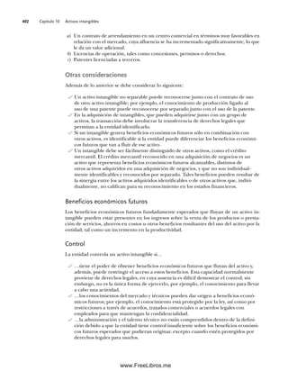 Capítulo 10 Activos intangibles
402
a) Un contrato de arrendamiento en un centro comercial en términos muy favorables en
relación con el mercado, cuya afluencia se ha incrementado significativamente, lo que
le da un valor adicional.
b) Licencias de operación, tales como concesiones, permisos o derechos.
c) Patentes licenciadas a terceros.
Otras consideraciones
Además de lo anterior se debe considerar lo siguiente:
Un activo intangible no separable puede reconocerse junto con el contrato de uso
de otro activo intangible; por ejemplo, el conocimiento de producción ligado al
uso de una patente puede reconocerse por separado junto con el uso de la patente.
En la adquisición de intangibles, que pueden adquirirse junto con un grupo de
activos, la transacción debe involucrar la transferencia de derechos legales que
permitan a la entidad identificarlo.
Si un intangible genera beneficios económicos futuros sólo en combinación con
otros activos, es identificable si la entidad puede diferenciar los beneficios económi-
cos futuros que van a fluir de ese activo.
Un intangible debe ser fácilmente distinguido de otros activos, como el crédito
mercantil. El crédito mercantil reconocido en una adquisición de negocios es un
activo que representa beneficios económicos futuros alcanzables, distintos de
otros activos adquiridos en una adquisición de negocios, y que no son individual-
mente identificables y reconocidos por separado. Tales beneficios pueden resultar de
la sinergia entre los activos adquiridos identificables o de otros activos que, indivi-
dualmente, no califican para su reconocimiento en los estados financieros.
Beneficios económicos futuros
Los beneficios económicos futuros fundadamente esperados que fluyan de un activo in-
tangible pueden estar presentes en los ingresos sobre la venta de los productos o presta-
ción de servicios, ahorros en costos u otros beneficios resultantes del uso del activo por la
entidad, tal como un incremento en la productividad.
Control
La entidad controla un activo intangible si…
…tiene el poder de obtener beneficios económicos futuros que fluyan del activo y,
además, puede restringir el acceso a estos beneficios. Esta capacidad normalmente
proviene de derechos legales, en cuya ausencia es difícil demostrar el control; sin
embargo, no es la única forma de ejercerlo, por ejemplo, el conocimiento para llevar
a cabo una actividad.
…los conocimientos del mercado y técnicos pueden dar origen a beneficios econó-
micos futuros; por ejemplo, el conocimiento está protegido por la ley, así como por
restricciones a través de acuerdos, tratados comerciales o acuerdos legales con
empleados para que mantengan la confidencialidad.
…la administración y el talento técnico no están comprendidos dentro de la defini-
ción debido a que la entidad tiene control insuficiente sobre los beneficios económi-
cos futuros esperados que pudieran originar, excepto cuando estén protegidos por
derechos legales para usarlos.
10Romero(399-416).indd 402
10Romero(399-416).indd 402 14/7/11 22:31:03
14/7/11 22:31:03
www.FreeLibros.me
 